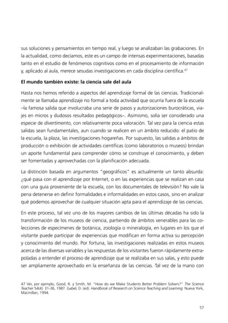 sus soluciones y pensamientos en tiempo real, y luego se analizaban las grabaciones. En
la actualidad, como decíamos, este es un campo de intensas experimentaciones, basadas
tanto en el estudio de fenómenos cognitivos como en el procesamiento de información
y, aplicado al aula, merece sesudas investigaciones en cada disciplina científica.47

El mundo también existe: la ciencia sale del aula

Hasta nos hemos referido a aspectos del aprendizaje formal de las ciencias. Tradicional-
mente se llamaba aprendizaje no formal a toda actividad que ocurría fuera de la escuela
–la famosa salida que involucraba una serie de pasos y autorizaciones burocráticas, via-
jes en micros y dudosos resultados pedagógicos–. Asimismo, solía ser considerado una
especie de divertimento, con relativamente poca valoración. Tal vez para la ciencia estas
salidas sean fundamentales, aun cuando se realicen en un ámbito reducido: el patio de
la escuela, la plaza, las investigaciones hogareñas. Por supuesto, las salidas a ámbitos de
producción o exhibición de actividades científicas (como laboratorios o museos) brindan
un aporte fundamental para comprender cómo se construye el conocimiento, y deben
ser fomentadas y aprovechadas con la planificación adecuada.

La distinción basada en argumentos “geográficos” es actualmente un tanto absurda:
¿qué pasa con el aprendizaje por Internet, o en las experiencias que se realizan en casa
con una guía proveniente de la escuela, con los documentales de televisión? No vale la
pena detenerse en definir formalidades e informalidades en estos casos, sino en analizar
qué podemos aprovechar de cualquier situación apta para el aprendizaje de las ciencias.

En este proceso, tal vez uno de los mayores cambios de las últimas décadas ha sido la
transformación de los museos de ciencia, partiendo de ámbitos venerables para las co-
lecciones de especímenes de botánica, zoología o mineralogía, en lugares en los que el
visitante puede participar de experiencias que modifican en forma activa su percepción
y conocimiento del mundo. Por fortuna, las investigaciones realizadas en estos museos
acerca de las diversas variables y las respuestas de los visitantes fueron rápidamente extra-
poladas a entender el proceso de aprendizaje que se realizaba en sus salas, y esto puede
ser ampliamente aprovechado en la enseñanza de las ciencias. Tal vez de la mano con


47 Ver, por ejemplo, Good, R. y Smith, M. “How do we Make Students Better Problem Solvers?” The Science
Teacher 54(4): 31-36, 1987. Gabel, D. (ed). Handbook of Research on Science Teaching and Learning. Nueva York,
Macmillan, 1994.


                                                                                                           57
 