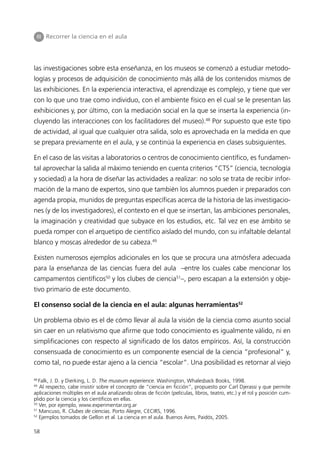 III Recorrer la ciencia en el aula




las investigaciones sobre esta enseñanza, en los museos se comenzó a estudiar metodo-
logías y procesos de adquisición de conocimiento más allá de los contenidos mismos de
las exhibiciones. En la experiencia interactiva, el aprendizaje es complejo, y tiene que ver
con lo que uno trae como individuo, con el ambiente físico en el cual se le presentan las
exhibiciones y, por último, con la mediación social en la que se inserta la experiencia (in-
cluyendo las interacciones con los facilitadores del museo).48 Por supuesto que este tipo
de actividad, al igual que cualquier otra salida, solo es aprovechada en la medida en que
se prepara previamente en el aula, y se continúa la experiencia en clases subsiguientes.

En el caso de las visitas a laboratorios o centros de conocimiento científico, es fundamen-
tal aprovechar la salida al máximo teniendo en cuenta criterios “CTS” (ciencia, tecnología
y sociedad) a la hora de diseñar las actividades a realizar: no solo se trata de recibir infor-
mación de la mano de expertos, sino que también los alumnos pueden ir preparados con
agenda propia, munidos de preguntas específicas acerca de la historia de las investigacio-
nes (y de los investigadores), el contexto en el que se insertan, las ambiciones personales,
la imaginación y creatividad que subyace en los estudios, etc. Tal vez en ese ámbito se
pueda romper con el arquetipo de científico aislado del mundo, con su infaltable delantal
blanco y moscas alrededor de su cabeza.49

Existen numerosos ejemplos adicionales en los que se procura una atmósfera adecuada
para la enseñanza de las ciencias fuera del aula –entre los cuales cabe mencionar los
campamentos científicos50 y los clubes de ciencia51–, pero escapan a la extensión y obje-
tivo primario de este documento.

El consenso social de la ciencia en el aula: algunas herramientas52

Un problema obvio es el de cómo llevar al aula la visión de la ciencia como asunto social
sin caer en un relativismo que afirme que todo conocimiento es igualmente válido, ni en
simplificaciones con respecto al significado de los datos empíricos. Así, la construcción
consensuada de conocimiento es un componente esencial de la ciencia “profesional” y,
como tal, no puede estar ajeno a la ciencia “escolar”. Una posibilidad es retornar al viejo

48
   Falk, J. D. y Dierking, L. D. The museum experience. Washington, Whalesback Books, 1998.
49
   Al respecto, cabe insistir sobre el concepto de “ciencia en ficción”, propuesto por Carl Djerassi y que permite
aplicaciones múltiples en el aula analizando obras de ficción (películas, libros, teatro, etc.) y el rol y posición cum-
plido por la ciencia y los científicos en ellas.
50
   Ver, por ejemplo, www.experimentar.org.ar
51
   Mancuso, R. Clubes de ciencias. Porto Alegre, CECIRS, 1996.
52
   Ejemplos tomados de Gellon et al. La ciencia en el aula. Buenos Aires, Paidós, 2005.

58
 