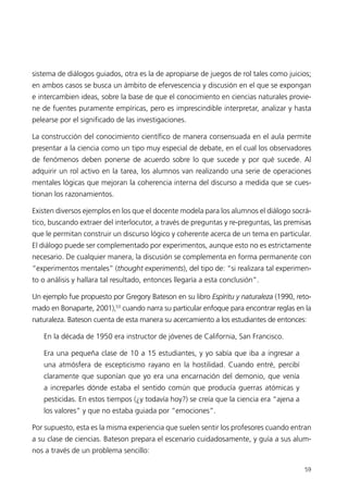 sistema de diálogos guiados, otra es la de apropiarse de juegos de rol tales como juicios;
en ambos casos se busca un ámbito de efervescencia y discusión en el que se expongan
e intercambien ideas, sobre la base de que el conocimiento en ciencias naturales provie-
ne de fuentes puramente empíricas, pero es imprescindible interpretar, analizar y hasta
pelearse por el significado de las investigaciones.

La construcción del conocimiento científico de manera consensuada en el aula permite
presentar a la ciencia como un tipo muy especial de debate, en el cual los observadores
de fenómenos deben ponerse de acuerdo sobre lo que sucede y por qué sucede. Al
adquirir un rol activo en la tarea, los alumnos van realizando una serie de operaciones
mentales lógicas que mejoran la coherencia interna del discurso a medida que se cues-
tionan los razonamientos.

Existen diversos ejemplos en los que el docente modela para los alumnos el diálogo socrá-
tico, buscando extraer del interlocutor, a través de preguntas y re-preguntas, las premisas
que le permitan construir un discurso lógico y coherente acerca de un tema en particular.
El diálogo puede ser complementado por experimentos, aunque esto no es estrictamente
necesario. De cualquier manera, la discusión se complementa en forma permanente con
“experimentos mentales” (thought experiments), del tipo de: “si realizara tal experimen-
to o análisis y hallara tal resultado, entonces llegaría a esta conclusión”.

Un ejemplo fue propuesto por Gregory Bateson en su libro Espíritu y naturaleza (1990, reto-
mado en Bonaparte, 2001),53 cuando narra su particular enfoque para encontrar reglas en la
naturaleza. Bateson cuenta de esta manera su acercamiento a los estudiantes de entonces:

   En la década de 1950 era instructor de jóvenes de California, San Francisco.

   Era una pequeña clase de 10 a 15 estudiantes, y yo sabía que iba a ingresar a
   una atmósfera de escepticismo rayano en la hostilidad. Cuando entré, percibí
   claramente que suponían que yo era una encarnación del demonio, que venía
   a increparles dónde estaba el sentido común que producía guerras atómicas y
   pesticidas. En estos tiempos (¿y todavía hoy?) se creía que la ciencia era “ajena a
   los valores” y que no estaba guiada por “emociones”.

Por supuesto, esta es la misma experiencia que suelen sentir los profesores cuando entran
a su clase de ciencias. Bateson prepara el escenario cuidadosamente, y guía a sus alum-
nos a través de un problema sencillo:

                                                                                         59
 