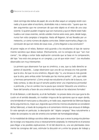 III Recorrer la ciencia en el aula




     Llevé conmigo dos bolsas de papel; de una de ellas saqué un cangrejo recién coci-
     nado y lo puse sobre el escritorio, diciéndoles más o menos esto: “quiero que me
     den argumentos que me convenzan de que este objeto es el resto de una cosa
     viviente. Si quieren pueden imaginar que son marcianos y que en Marte están habi-
     tuados a ver cosas vivientes, siendo ustedes mismos seres vivos; pero, desde luego,
     nunca han visto cangrejos o langostas. Hasta allí llegaron, tal vez llevados por un
     meteorito, un cierto número de objetos como éste. Deben examinarlos y llegar a la
     conclusión de que son restos de cosas vivas. ¿Cómo llegarían a esa conclusión?

Al poner reglas en el relato, Bateson está guiando a los estudiantes al tipo de razona-
miento socrático que desea realizar. Efectivamente, con la consigna de que “son mar-
cianos”, los obliga a evitar toda explicación conocida que se base en la comparación,
del tipo “eso está vivo porque es un cangrejo, y yo sé que están vivos”. Los resultados
observados son muy interesantes:

     Lo primero que observaron fue que es simétrico, o sea, que su lado derecho se
     parece al izquierdo... Luego observaron que una de sus tenazas era más grande
     que la otra. Así que no era simétrico. Alguien dijo “sí, una tenaza es más grande
     que la otra, pero ambas están formadas por las mismas partes”. ¡Ah, qué noble
     y hermoso pensamiento! ¡Cómo arrojó ese estudiante al tacho de la basura, con
     toda cortesía, la idea de que el tamaño podría tener una importancia primordial
     o profunda, y fue en cambio tras la pauta que conecta! Descartó una simetría a
     favor del tamaño a favor de una simetría más honda en las relaciones formales!

El rol de Bateson, o del docente, es el de facilitador: no provee datos sino que guía la dis-
cusión en el sentido deseado, sin invalidar ninguna de las opiniones que se vayan dando,
sino brindando el marco para su discusión y, en todo caso, exponiendo las falencias lógicas
de los argumentos (o, mejor aun, logrando que entre los mismos estudiantes se consideren
dichas falencias), a través de la pregunta o el comentario mínimo que encauce el diálogo.
En este ejemplo en particular, la descripción del “objeto cangrejo” lleva naturalmente a
hablar de conceptos no solo de simetría sino también de homología/analogía.

En la modalidad de diálogo socrático debe quedar claro que a veces la pregunta plantea-
da no exige una respuesta única o necesariamente aceptada; lo interesante es el proceso
para llegar a las posibles explicaciones. El rol del docente es, una vez planteadas clara-
mente las consignas del caso, estimular la discusión en y entre los grupos de trabajo y

60
 