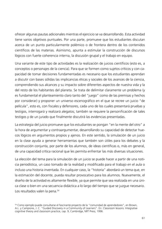 ofrecer algunas pautas adicionales mientras el ejercicio se va desarrollando. Esta actividad
tiene varios objetivos puntuales. Por una parte, promueve que los estudiantes discutan
acerca de un punto particularmente polémico o de frontera dentro de los contenidos
científicos de las materias. Asimismo, apunta a estimular la construcción de discursos
lógicos con fuerte coherencia interna, la discusión grupal y el trabajo en equipo.

Una variante de este tipo de actividades es la realización de juicios científicos (esto es, a
conceptos o personajes de la ciencia). Para que se formen como sujetos críticos y con ca-
pacidad de tomar decisiones fundamentadas es necesario que los estudiantes aprendan
a discutir con bases sólidas las implicancias éticas y sociales de los avances de la ciencia,
comprendiendo sus alcances y su impacto sobre diferentes aspectos de nuestra vida y la
del resto de los habitantes del planeta. Se trata de delimitar claramente un problema (y
es fundamental el planteamiento claro tanto del “juego” como de las premisas y hechos
por considerar) y proponer un universo escenográfico en el que se recree un juicio “de
película”, esto es, con fiscales y defensores, cada uno de los cuales presentará pruebas y
testigos, interrogará y realizará alegatos; también se requiere la personificación de tales
testigos y de un jurado que finalmente discutirá las evidencias presentadas.

La estrategia del juicio promueve que los estudiantes se pongan “en la mente del otro” a
la hora de argumentar y contraargumentar, desarrollando su capacidad de detectar hue-
cos lógicos en argumentos propios y ajenos. En este sentido, la simulación de un juicio
en la clase ayuda a generar herramientas que también son útiles para los debates y la
construcción conjunta, por parte de los alumnos, de ideas científicas o, más en general,
de una capacidad crítica racional que les permita enfrentar las más diversas situaciones.

La elección del tema para la simulación de un juicio se puede hacer a partir de una noti-
cia periodística, un caso tomado de la realidad y modificado para el trabajo en el aula o
incluso una historia inventada. En cualquier caso, la “historia” abordará un tema que, en
la estimación del docente, pueda resultar provocativo para los alumnos. Nuevamente, el
diseño de la actividad es altamente flexible, ya que permite que sea realizada en una úni-
ca clase o bien en una secuencia didáctica a lo largo del tiempo que se juzgue necesario.
Los resultados valen la pena.54


54
  Como ejemplo puede consultarse el fascinante proyecto de la “comunidad de aprendedores”, en Brown,
A.L. y Campione, J. C. “Guided Discovery in a Community of Learners”. En: Classroom lessons: Integrative
cognitive theory and classroom practice, cap. 9, Cambridge, MIT Press, 1996.

                                                                                                           61
 