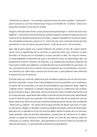 “dentro de sus cabezas”. Sin embargo, queremos tratar de evitar la palabra “evaluación”
para no evocar su uso más tradicional por el que se entienden las “pruebas” clásicas con
preguntas cerradas al final de una unidad.

Wiggins y McTighe denominan a este proceso backwards design o “diseño de atrás hacia
adelante”. Esto alude al hecho de que los autores proponen cambiar la lógica de cómo la
mayoría de los docentes planificamos las clases. Sugieren abandonar la secuencia objeti-
vos-actividades-evaluación y pensar en el “cómo me voy a dar cuenta de que los alumnos
aprendieron lo que yo quería que aprendieran” antes de pensar en cómo enseñar.

Aquí vale la pena aclarar que cuando hablamos de cambiar el foco de nuestra planifi-
cación hacia el aprendizaje de los alumnos no queremos decir que, entonces, el peso
del éxito o el fracaso de una actividad va a estar centrado en ellos. De ninguna manera.
La responsabilidad fundamental de guiar a los alumnos hacia los aprendizajes que nos
proponemos recae en nosotros, los docentes, y en aquello que hacemos (y dejamos de
hacer) para cumplir esos objetivos. Cuando decimos que es primordial ver qué hacen, di-
cen y escriben los alumnos en relación con los propósitos que nos planteamos, entonces,
nos referimos por sobre todo a pensar qué hicimos bien y qué podemos hacer diferente
la próxima vez que enseñemos.

El primer paso era, entonces, determinar qué conceptos queremos que los alumnos com-
prendan o aprendan a hacer. Esto involucra objetivos tanto cuantitativos como cualitativos,
el recorte de los contenidos y el nivel de profundidad al que queremos llegar. Elegir el
“adónde vamos” representa un desafío importante porque va a determinar qué se llevan
los alumnos de la clase y, sobre todo, cómo lo enseñamos. Pero el cambio importante se da
en el segundo paso, aquel destinado a darse cuenta de que los alumnos están aprendiendo
lo que el docente quiere que aprendan. Esto requiere tener idea de las evidencias que de-
berían aportar los alumnos para que el docente pueda percatarse de qué está sucediendo
“dentro de sus cabezas”. Por último viene el paso concreto de decidir qué hacer en clase.
En este punto, Wiggins y McTighe cuentan los peligros del diseño carente de direccionali-
dad clara con un ejemplo en el que los alumnos deben dibujar las partes de una manzana,
luego aprenden sobre los primeros plantadores y productores de manzanas en la región,
cocinan un pastel de manzana y finalmente pintan una obra de arte colectiva sobre las
manzanas y su cosecha. Ahora bien, ¿qué aprendieron los alumnos sobre las manzanas en
toda esta secuencia? ¿Y qué pretendía el docente que aprendieran?


                                                                                        63
 