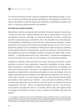 III Recorrer la ciencia en el aula




Si la secuencia se piensa al revés, a partir los objetivos de aprendizaje buscados, y se tie-
nen en cuenta las evidencias de que este aprendizaje se está realizando, el diseño de la
clase es más evidente, y permite imaginar los contenidos y metodologías a emplear en el
aula. Es ir para atrás, pero pensando en salir adelante…

Si el aula no va hacia la ciencia…

Recordemos la premisa principal de este documento. En general aparece la idea de que
“la ciencia es otra cosa”, bastante diferente de lo que se suele enseñar en el aula. Eso
que llamamos ciencia es, ante todo, una manera de entender el mundo, una forma de
sacudirlo a preguntazos que, curiosamente, dan como resultado más y más preguntas.
En otras palabras, entendemos la ciencia más como verbo que como sustantivo, un hacer
permanente, que rompe con el principio de autoridad (aunque no con el de un acom-
pañamiento guiado; he ahí el verdadero rol del docente en este caso) pero se subordina
al de la experimentación y la demostración, aunque sea transitoria. Al menos estos son
los preceptos que guían la investigación científica, esas ganas de saberlo todo, mucho,
todísimo… y si hay algo claro es que no hay “dos ciencias”, una para los investigadores y
otra para la escuela, sino una sola, con sus maravillas y sus frustraciones cotidianas.

El desafío es, entonces, cómo hacer ciencia en el aula. Ante esta sola mención, muchos
docentes (y alumnos) huirán espantados, imaginando complicadas fórmulas, acelera-
dores de partículas o enciclopedias de datos y circuitos electrónicos. Sin embargo, esa
ciencia que buscamos está en otra parte: en la indagación permanente, en alimentar las
preguntas con experimentos y discusiones entusiastas; en suma, de investigar. Claro, los
lugares tradicionales de ese investigar son los laboratorios, los gabinetes, los institutos, y
no las aulas, en donde, a lo sumo, da para repetir una o dos secuencias experimentales
por disciplina, ante el peso de que “dé bien”, o sea, como dicen el profesor y el libro (y
el primero que pueda decir que los alumnos no le han venido con el argumento de que
el experimento “dio mal” –como si un experimento pudiera “dar mal”– que tire la pri-
mera probeta). Una alternativa sería, sin ir más lejos, llevar el aula a esos lugares donde
se investiga como profesión aunque, es cierto, no parece muy factible a esta altura del
partido.56

56
   Sin embargo, una experiencia reciente entre el PEDECIBA uruguayo y la UNESCO realizó un interesante intento
en este sentido, no con alumnos sino con maestros: becaron a cientos de profesores de ciencias de nivel medio
para que asistieran durante tres meses a laboratorios de la Universidad de la República o institutos de investigación
en Montevideo. Los resultados de esta iniciativa se están analizando actualmente.


64
 