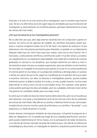 Entonces, si el aula no va a los centros de la investigación, que la montaña vaya hacia el
aula. Tal vez una alternativa sea la de sugerir algunas actividades para que los becarios de
investigación y, eventualmente, los científicos jóvenes, participen directamente en el aula
de ciencias del nivel medio.

¿Por qué los becarios (y los investigadores jóvenes)?

No se sabe bien por qué, pero algo estamos haciendo bien en la educación superior en
ciencias. Así como con las agencias de modelos, los científicos extranjeros asisten gus-
tosos a nuestros congresos locales con el fin de hacer una especie de casting en el que
seleccionan a los más jóvenes promisorios para ofrecerles un postdoc en sus laboratorios
(después habrá que ver cómo hacer para que vuelvan, pero esa es otra historia). Por si
fuera poco, a estos jóvenes científicos y científicas les suele ir muy bien afuera, y se desta-
can rápidamente en sus respectivas especialidades. Esto habla de la maestría de nuestros
graduados en ciencias en sus disciplinas, que manejan realmente con soltura y nivel in-
ternacional (a veces más que sus propios supervisores, pero esa también es otra historia).
Por otro lado, es innegable el entusiasmo que quienes se inician en su carrera profesional
en ciencias ponen en sus tareas, en sus preguntas cotidianas y de largo plazo, en avanzar
a tientas con ganas de que se les caigan las mandíbulas por el asombro de lo que vayan
a encontrar. Asimismo, son ellos, los becarios e investigadores jóvenes, quienes todavía
realmente quieren (y deben) cambiar el mundo y, es más, pueden hacerlo, muchas veces
esgrimiendo la ciencia como una de sus principales armas. Por supuesto, otras genera-
ciones podrán participar de estas actividades, pero las cualidades anteriores hacen de los
más jóvenes los candidatos ideales para una etapa inicial.

Es cierto que no todos los becarios tienen buenas dotes docentes, pero no se les pide que
sean docentes, sino guías y acompañantes tanto de los alumnos como de los profesores
de ciencias de nivel medio. Más allá de sus aciertos o falencias frente al aula, será la opor-
tunidad (tal vez única en muchos casos) de enfrentarse a un científico “de verdad”, a sus
preguntas y su modo de pensar el mundo.

Existen diversos interrogantes alrededor de esta propuesta, incluyendo la pregunta de si
debe ser obligatoria o no. Es posible que luego de una cuidadosa planificación, este pro-
yecto pueda implementarse en forma masiva, con la participación de todos los becarios,
y no solo los de ciencias naturales (se parte de la base de que, más allá de sus diferencias
metodológicas y discursivas, un investigador en derecho o arquitectura parte de la misma

                                                                                            65
 