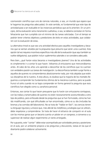 III Recorrer la ciencia en el aula




cosmovisión científica que uno de ciencias naturales, o sea, un mundo que espera que
le hagamos las preguntas adecuadas). En este sentido, es fundamental que este tipo de
actividad pase a ser evaluable en las instancias periódicas que así lo ameriten. En un prin-
cipio, dicha evaluación sería meramente cualitativa, o sea, se debería constatar en forma
fehaciente que han cumplido con el mínimo de las tareas solicitadas. Con el tiempo se
podrán tener criterios objetivos y predoctores de éxito en estas actividades, que colabo-
ren con la evaluación de estas.

La alternativa trivial es que sea una actividad electiva para aquellos investigadores y beca-
rios que se sientan atraídos por la propuesta (que presumo que serán unos cuantos). Esta
opción tal vez requiera incentivos específicos más allá de la evaluación (que aquí también se
vuelve obligatoria), que podrán incluir suplementos salariales si se considera adecuado.

Pero bien, ¿qué harían estos becarios e investigadores jóvenes? Una de las actividades
es simplemente ir a contar lo que hacen. Volvamos al entusiasmo que mencionábamos
antes. Al cabo de los años uno aprende a desconfiar de los científicos que no cuentan
con verdadera pasión sus tareas de investigación. La desconfianza también surge frente a
aquellos de quienes no comprendemos absolutamente nada, por más alejadas que estén
sus disciplinas de la nuestra. A esta altura, es dudoso que la mayoría de los mortales lle-
guemos a comprender los fundamentos últimos de la mecánica cuántica, pero se puede
fruncir el ceño cuando no se logra comprender en forma general la pregunta que esos
científicos han elegido como su zanahoria personal.

Entonces, ese contar lo que hacen presupone que lo harán con entusiasmo contagioso,
con las trabas y tartamudeos de quienes no están necesariamente acostumbrados a otro
tipo de público, pero enfocado desde las preguntas que se han formulado, cómo las han
ido modificando, con qué dificultades se han encontrado, cómo es su día (incluidas las
bromas y las comidas del laboratorio). No se trata de “hablar en fácil”; las ciencias tienen
su lenguaje riguroso y unívoco que, más allá de las metáforas y analogías que se utilicen,
debe respetarse y comprenderse. Se trata de hacer el esfuerzo de compartir en el aula
con las mismas ganas que un becario cuenta un póster en un congreso, o convence a su
supervisor de realizar algún experimento un tanto arriesgado.

Por supuesto, este “contar” debe estar acompañado por actividades previas y posteriores
en el aula, por un ambiente propicio a las preguntas y discusiones, tareas en las que el
disertante podrá colaborar activamente.

66
 