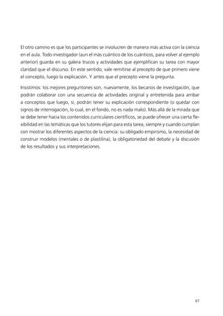 El otro camino es que los participantes se involucren de manera más activa con la ciencia
en el aula. Todo investigador (aun el más cuántico de los cuánticos, para volver al ejemplo
anterior) guarda en su galera trucos y actividades que ejemplifican su tarea con mayor
claridad que el discurso. En este sentido, vale remitirse al precepto de que primero viene
el concepto, luego la explicación. Y antes que el precepto viene la pregunta.

Insistimos: los mejores preguntones son, nuevamente, los becarios de investigación, que
podrán colaborar con una secuencia de actividades original y entretenida para arribar
a conceptos que luego, sí, podrán tener su explicación correspondiente (o quedar con
signos de interrogación, lo cual, en el fondo, no es nada malo). Más allá de la mirada que
se debe tener hacia los contenidos curriculares científicos, se puede ofrecer una cierta fle-
xibilidad en las temáticas que los tutores elijan para esta tarea, siempre y cuando cumplan
con mostrar los diferentes aspectos de la ciencia: su obligado empirismo, la necesidad de
construir modelos (mentales o de plastilina), la obligatoriedad del debate y la discusión
de los resultados y sus interpretaciones.




                                                                                          67
 