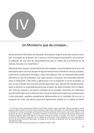 IV
                    Un Ministerio que da consejos...

Recientemente el Ministerio de Educación de la Nación Argentina (en ese momento tam-
bién encargado de la gestión de la ciencia y la tecnología) encomendó a una comisión
la redacción de una serie de recomendaciones para la mejora de la enseñanza de las
ciencias naturales y la matemática.57

Veamos primero causas y características de esta novedad. La causa evidente fue el muy mal
desempeño de los alumnos del país en algunas evaluaciones recientes en ciencias naturales,
matemática, comprensión de textos y otras menudencias. Esto no necesariamente podría
adscribirse al tipo de evaluación, que sigue pautas y consensos internacionales bastante
claros e interesantes.58 No vamos a adentrarnos ni en la evaluación ni en los resultados, ya
que no son centrales para este documento; baste decir que, además del mal desempeño,
llamó la atención la inequidad educativa que arrojaron los datos (medidos como la disper-
sión entre los mejores y los peores resultados de las pruebas). Asimismo, es tristemente
reconfortante saber que no estamos solos: los pocos países de la región que se presentaron
a esta evaluación resultaron parejamente desfavorecidos en el resultado (tal vez con la
excepción de Chile, que obtuvo posiciones ligeramente mejores en el ranking mundial).



57
   La Comisión estuvo integrada por Rebeca Guber, Pablo Jacovkis, Diego Golombek, Alberto Kornblihtt, Patricia
Sadovsky, Pedro Lamberti, Francisco Garcés, Alejandro Jorge Arvía y Julia Salinas. En representación del Ministerio
de Educación, Ciencia y Tecnología, participaron el entonces secretario de Educación, Juan Carlos Tedesco, el ex
secretario de Ciencia, Tecnología e Innovación Productiva, Tulio Del Bono, la directora del Instituto Nacional de
Formación Docente, María Inés Vollmer, la directora nacional de Gestión Curricular, Laura Pitman, la directora
nacional de Información y Evaluación de la Calidad de la Educación, Marta Kisilevsky, así como especialistas y
técnicos de dichas Direcciones Nacionales. El trabajo de la Comisión se desarrolló entre los meses de febrero y
septiembre de 2007.
58
   OCDE. PISA 2006, Marco de la Evaluación. Santillana, España, 2007.

                                                                                                                69
 