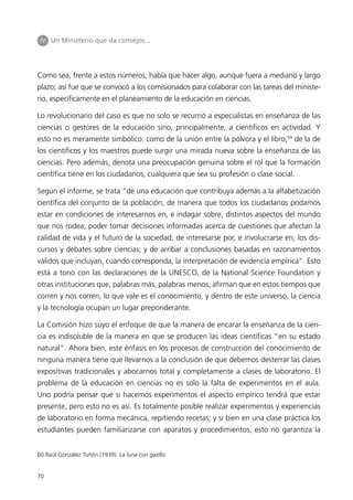 IV Un Ministerio que da consejos...




Como sea, frente a estos números, había que hacer algo, aunque fuera a mediano y largo
plazo; así fue que se convocó a los comisionados para colaborar con las tareas del ministe-
rio, específicamente en el planeamiento de la educación en ciencias.

Lo revolucionario del caso es que no solo se recurrió a especialistas en enseñanza de las
ciencias o gestores de la educación sino, principalmente, a científicos en actividad. Y
esto no es meramente simbólico: como de la unión entre la pólvora y el libro,59 de la de
los científicos y los maestros puede surgir una mirada nueva sobre la enseñanza de las
ciencias. Pero además, denota una preocupación genuina sobre el rol que la formación
científica tiene en los ciudadanos, cualquiera que sea su profesión o clase social.

Según el informe, se trata “de una educación que contribuya además a la alfabetización
científica del conjunto de la población, de manera que todos los ciudadanos podamos
estar en condiciones de interesarnos en, e indagar sobre, distintos aspectos del mundo
que nos rodea; poder tomar decisiones informadas acerca de cuestiones que afectan la
calidad de vida y el futuro de la sociedad; de interesarse por, e involucrarse en, los dis-
cursos y debates sobre ciencias; y de arribar a conclusiones basadas en razonamientos
válidos que incluyan, cuando corresponda, la interpretación de evidencia empírica”. Esto
está a tono con las declaraciones de la UNESCO, de la National Science Foundation y
otras instituciones que, palabras más, palabras menos, afirman que en estos tiempos que
corren y nos corren, lo que vale es el conocimiento, y dentro de este universo, la ciencia
y la tecnología ocupan un lugar preponderante.

La Comisión hizo suyo el enfoque de que la manera de encarar la enseñanza de la cien-
cia es indisoluble de la manera en que se producen las ideas científicas “en su estado
natural”. Ahora bien, este énfasis en los procesos de construcción del conocimiento de
ninguna manera tiene que llevarnos a la conclusión de que debemos desterrar las clases
expositivas tradicionales y abocarnos total y completamente a clases de laboratorio. El
problema de la educación en ciencias no es solo la falta de experimentos en el aula.
Uno podría pensar que si hacemos experimentos el aspecto empírico tendrá que estar
presente, pero esto no es así. Es totalmente posible realizar experimentos y experiencias
de laboratorio en forma mecánica, repitiendo recetas; y si bien en una clase práctica los
estudiantes pueden familiarizarse con aparatos y procedimientos, esto no garantiza la


60 Raúl González Tuñón (1939). La luna con gatillo.


70
 