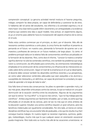 comprensión conceptual. La genuina actividad mental involucra el hacerse preguntas,
indagar, compartir las ideas propias, ser capaz de defenderlas y cuestionar las de otros.
Si hablamos del rol activo del estudiante, nos referimos a la actividad cognitiva y no al
mero hacer. Una clase teórica puede referir claramente y sin ambigüedades a la evidencia
empírica que sostiene esta idea o aquel modelo. Esta actitud, sin experimento alguno,
es ya un enorme paso adelante hacia la incorporación del aspecto empírico de la ciencia
en el aula.

Todos estos cambios comienzan por el principio, es decir, por el docente. Más allá de
necesarios cambios cosméticos a corto plazo, la única forma de modificar el presente es
pensando en el futuro –en nuestro caso, planeando la formación de quienes van a ser
maestros y profesores de ciencias en un futuro mediato y de largo plazo–. Es cierto: el
problema principal radica en la relativa falta de conocimientos científicos actualizados en
la formación de los docentes. Pero, como dice el informe, “conocer la materia a enseñar
significa dominar no solo los contenidos científicos, sino también los problemas que origi-
naron su construcción, las dificultades para construirlos, las orientaciones metodológicas
empleadas en la construcción de los conocimientos y la influencia de las interacciones so-
ciales sobre dicha construcción. Según el nivel de la enseñanza en el cual se desempeñe,
el docente debe conocer también los desarrollos científicos recientes y sus perspectivas,
así como saber seleccionar contenidos adecuados que sean asequibles a los alumnos y
susceptibles de interesarles y, en definitiva, ser capaz de promover la curiosidad y la capa-
cidad de aprender a lo largo de toda la vida”.

Esta falla tiene al menos dos consecuencias: los pibes no aprenden o aprenden mal y, tal
vez más grave, desarrollan anticuerpos contra las ciencias, lo que se traduce en una gran
disminución de la vocación científica entre los estudiantes. Algunos de los argumentos
son que la ciencia “es muy difícil” o, lo que es más común, “que no hay trabajo para los
científicos”. Ambos argumentos son fácilmente refutables: por un lado, es cierto que hay
dificultades en el estudio de las ciencias, pero tal vez no más que en otros ámbitos de
la educación superior. Estudiar una carrera científica requiere un gran esfuerzo, pero los
beneficios intelectuales son igualmente considerables. Por otro lado, al menos en ciertas
disciplinas científicas hay una acuciante falta de graduados, a los que les resulta muy fácil
conseguir buenos trabajos. En nuestra región se necesitan ingenieros, químicos, geólo-
gos, meteorólogos, mucho más que lo que cualquier asesor en orientación vocacional
pueda imaginarse. Pero todo esto va mucho más allá de las vocaciones universitarias: se

                                                                                          71
 