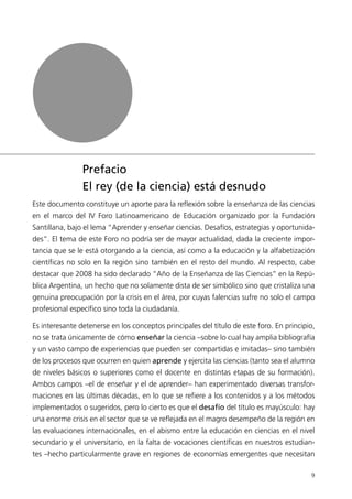 Prefacio
                El rey (de la ciencia) está desnudo
Este documento constituye un aporte para la reflexión sobre la enseñanza de las ciencias
en el marco del IV Foro Latinoamericano de Educación organizado por la Fundación
Santillana, bajo el lema “Aprender y enseñar ciencias. Desafíos, estrategias y oportunida-
des”. El tema de este Foro no podría ser de mayor actualidad, dada la creciente impor-
tancia que se le está otorgando a la ciencia, así como a la educación y la alfabetización
científicas no solo en la región sino también en el resto del mundo. Al respecto, cabe
destacar que 2008 ha sido declarado “Año de la Enseñanza de las Ciencias” en la Repú-
blica Argentina, un hecho que no solamente dista de ser simbólico sino que cristaliza una
genuina preocupación por la crisis en el área, por cuyas falencias sufre no solo el campo
profesional específico sino toda la ciudadanía.

Es interesante detenerse en los conceptos principales del título de este foro. En principio,
no se trata únicamente de cómo enseñar la ciencia –sobre lo cual hay amplia bibliografía
y un vasto campo de experiencias que pueden ser compartidas e imitadas– sino también
de los procesos que ocurren en quien aprende y ejercita las ciencias (tanto sea el alumno
de niveles básicos o superiores como el docente en distintas etapas de su formación).
Ambos campos –el de enseñar y el de aprender– han experimentado diversas transfor-
maciones en las últimas décadas, en lo que se refiere a los contenidos y a los métodos
implementados o sugeridos, pero lo cierto es que el desafío del título es mayúsculo: hay
una enorme crisis en el sector que se ve reflejada en el magro desempeño de la región en
las evaluaciones internacionales, en el abismo entre la educación en ciencias en el nivel
secundario y el universitario, en la falta de vocaciones científicas en nuestros estudian-
tes –hecho particularmente grave en regiones de economías emergentes que necesitan

                                                                                          9
 