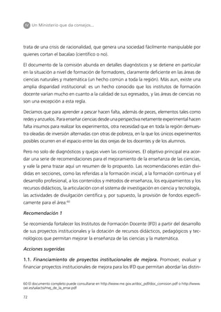 IV Un Ministerio que da consejos...




trata de una crisis de racionalidad, que genera una sociedad fácilmente manipulable por
quienes cortan el bacalao (científico o no).

El documento de la comisión abunda en detalles diagnósticos y se detiene en particular
en la situación a nivel de formación de formadores, claramente deficiente en las áreas de
ciencias naturales y matemática (un hecho común a toda la región). Más aun, existe una
amplia disparidad institucional: es un hecho conocido que los institutos de formación
docente varían mucho en cuanto a la calidad de sus egresados, y las áreas de ciencias no
son una excepción a esta regla.

Decíamos que para aprender a pescar hacen falta, además de peces, elementos tales como
redes y anzuelos. Para enseñar ciencias desde una perspectiva netamente experimental hacen
falta insumos para realizar los experimentos, otra necesidad que en toda la región demues-
tra oleadas de inversión alternadas con otras de pobreza, en la que los únicos experimentos
posibles ocurren en el espacio entre las dos orejas de los docentes y de los alumnos.

Pero no solo de diagnósticos y quejas viven las comisiones. El objetivo principal era acor-
dar una serie de recomendaciones para el mejoramiento de la enseñanza de las ciencias,
y vale la pena trazar aquí un resumen de lo propuesto. Las recomendaciones están divi-
didas en secciones, como las referidas a la formación inicial, a la formación continua y el
desarrollo profesional, a los contenidos y métodos de enseñanza, los equipamientos y los
recursos didácticos, la articulación con el sistema de investigación en ciencia y tecnología,
las actividades de divulgación científica y, por supuesto, la provisión de fondos específi-
camente para el área:60

Recomendación 1

Se recomienda fortalecer los Institutos de Formación Docente (IFD) a partir del desarrollo
de sus proyectos institucionales y la dotación de recursos didácticos, pedagógicos y tec-
nológicos que permitan mejorar la enseñanza de las ciencias y la matemática.

Acciones sugeridas

1.1. Financiamiento de proyectos institucionales de mejora. Promover, evaluar y
financiar proyectos institucionales de mejora para los IFD que permitan abordar las distin-


60 El documento completo puede consultarse en http://www.me.gov.ar/doc_pdf/doc_comision.pdf o http://www.
oei.es/salactsi/mej_de_la_ense.pdf

72
 