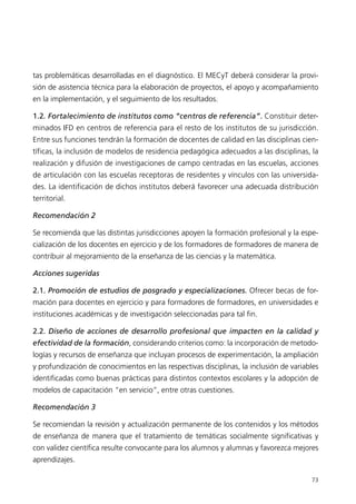 tas problemáticas desarrolladas en el diagnóstico. El MECyT deberá considerar la provi-
sión de asistencia técnica para la elaboración de proyectos, el apoyo y acompañamiento
en la implementación, y el seguimiento de los resultados.

1.2. Fortalecimiento de institutos como “centros de referencia”. Constituir deter-
minados IFD en centros de referencia para el resto de los institutos de su jurisdicción.
Entre sus funciones tendrán la formación de docentes de calidad en las disciplinas cien-
tíficas, la inclusión de modelos de residencia pedagógica adecuados a las disciplinas, la
realización y difusión de investigaciones de campo centradas en las escuelas, acciones
de articulación con las escuelas receptoras de residentes y vínculos con las universida-
des. La identificación de dichos institutos deberá favorecer una adecuada distribución
territorial.

Recomendación 2

Se recomienda que las distintas jurisdicciones apoyen la formación profesional y la espe-
cialización de los docentes en ejercicio y de los formadores de formadores de manera de
contribuir al mejoramiento de la enseñanza de las ciencias y la matemática.

Acciones sugeridas

2.1. Promoción de estudios de posgrado y especializaciones. Ofrecer becas de for-
mación para docentes en ejercicio y para formadores de formadores, en universidades e
instituciones académicas y de investigación seleccionadas para tal fin.

2.2. Diseño de acciones de desarrollo profesional que impacten en la calidad y
efectividad de la formación, considerando criterios como: la incorporación de metodo-
logías y recursos de enseñanza que incluyan procesos de experimentación, la ampliación
y profundización de conocimientos en las respectivas disciplinas, la inclusión de variables
identificadas como buenas prácticas para distintos contextos escolares y la adopción de
modelos de capacitación “en servicio”, entre otras cuestiones.

Recomendación 3

Se recomiendan la revisión y actualización permanente de los contenidos y los métodos
de enseñanza de manera que el tratamiento de temáticas socialmente significativas y
con validez científica resulte convocante para los alumnos y alumnas y favorezca mejores
aprendizajes.

                                                                                        73
 