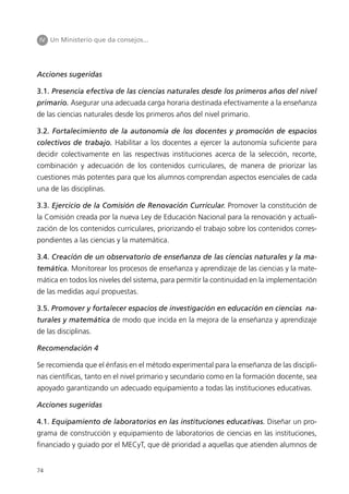 IV Un Ministerio que da consejos...




Acciones sugeridas

3.1. Presencia efectiva de las ciencias naturales desde los primeros años del nivel
primario. Asegurar una adecuada carga horaria destinada efectivamente a la enseñanza
de las ciencias naturales desde los primeros años del nivel primario.

3.2. Fortalecimiento de la autonomía de los docentes y promoción de espacios
colectivos de trabajo. Habilitar a los docentes a ejercer la autonomía suficiente para
decidir colectivamente en las respectivas instituciones acerca de la selección, recorte,
combinación y adecuación de los contenidos curriculares, de manera de priorizar las
cuestiones más potentes para que los alumnos comprendan aspectos esenciales de cada
una de las disciplinas.

3.3. Ejercicio de la Comisión de Renovación Curricular. Promover la constitución de
la Comisión creada por la nueva Ley de Educación Nacional para la renovación y actuali-
zación de los contenidos curriculares, priorizando el trabajo sobre los contenidos corres-
pondientes a las ciencias y la matemática.

3.4. Creación de un observatorio de enseñanza de las ciencias naturales y la ma-
temática. Monitorear los procesos de enseñanza y aprendizaje de las ciencias y la mate-
mática en todos los niveles del sistema, para permitir la continuidad en la implementación
de las medidas aquí propuestas.

3.5. Promover y fortalecer espacios de investigación en educación en ciencias na-
turales y matemática de modo que incida en la mejora de la enseñanza y aprendizaje
de las disciplinas.

Recomendación 4

Se recomienda que el énfasis en el método experimental para la enseñanza de las discipli-
nas científicas, tanto en el nivel primario y secundario como en la formación docente, sea
apoyado garantizando un adecuado equipamiento a todas las instituciones educativas.

Acciones sugeridas

4.1. Equipamiento de laboratorios en las instituciones educativas. Diseñar un pro-
grama de construcción y equipamiento de laboratorios de ciencias en las instituciones,
financiado y guiado por el MECyT, que dé prioridad a aquellas que atienden alumnos de


74
 