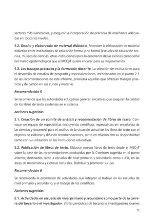 sectores más vulnerables, y asegurar la incorporación de prácticas de enseñanza adecua-
das en todos los niveles.

4.2. Diseño y elaboración de material didáctico. Promover la elaboración de material
didáctico entre instituciones de educación formal y no formal (escuelas de educación téc-
nica, museos de ciencias, otras instituciones) para la enseñanza de las ciencias como señal
del marco epistemológico que el MECyT quiere encarar para su mejoramiento.

4.3. Los trabajos prácticos y la formación docente. La selección de instituciones para
el desarrollo de estudios de posgrado y especializaciones, mencionados en el punto 2.1
de las recomendaciones de este informe, priorizará aquellas que ofrezcan trabajos prác-
ticos y de campo en sus cursos y materias.

Recomendación 5

Se recomienda que las autoridades educativas generen iniciativas que aseguren la calidad
de los libros de texto existentes en el sistema.

Acciones sugeridas

5.1. Creación de un comité de análisis y recomendación de libros de texto. Con-
vocar un equipo de especialistas (incluyendo científicos, especialistas en enseñanza de
las ciencias y docentes) para el análisis de la situación actual de los libros de texto con el
objetivo de elaborar y difundir recomendaciones, tanto en relación con su disponibilidad
como con su utilización en las instituciones educativas.

5.2. Publicación de libros de texto. Elaborar nuevos libros de texto desde el MECyT
sobre la base de las recomendaciones producidas por la Comisión sugerida en el punto
anterior, destinados tanto a escuelas de nivel primario y secundario como a IFD, en las
áreas de matemática y ciencias naturales. Distribuir y promover su uso.

Recomendación 6

Se recomienda la promoción de actividades que integren el trabajo en las escuelas de
nivel primario y secundario, y el trabajo de los científicos.

Acciones sugeridas

6.1. Actividades en escuelas de nivel primario y secundario como parte de la carre-
ra del becario o el investigador. Visitas periódicas de becarios e investigadores jóvenes

                                                                                           75
 