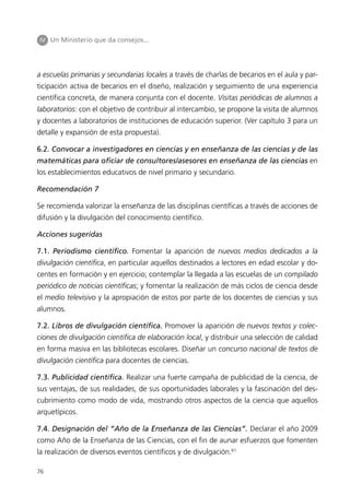 IV Un Ministerio que da consejos...




a escuelas primarias y secundarias locales a través de charlas de becarios en el aula y par-
ticipación activa de becarios en el diseño, realización y seguimiento de una experiencia
científica concreta, de manera conjunta con el docente. Visitas periódicas de alumnos a
laboratorios: con el objetivo de contribuir al intercambio, se propone la visita de alumnos
y docentes a laboratorios de instituciones de educación superior. (Ver capítulo 3 para un
detalle y expansión de esta propuesta).

6.2. Convocar a investigadores en ciencias y en enseñanza de las ciencias y de las
matemáticas para oficiar de consultores/asesores en enseñanza de las ciencias en
los establecimientos educativos de nivel primario y secundario.

Recomendación 7

Se recomienda valorizar la enseñanza de las disciplinas científicas a través de acciones de
difusión y la divulgación del conocimiento científico.

Acciones sugeridas

7.1. Periodismo científico. Fomentar la aparición de nuevos medios dedicados a la
divulgación científica, en particular aquellos destinados a lectores en edad escolar y do-
centes en formación y en ejercicio; contemplar la llegada a las escuelas de un compilado
periódico de noticias científicas; y fomentar la realización de más ciclos de ciencia desde
el medio televisivo y la apropiación de estos por parte de los docentes de ciencias y sus
alumnos.

7.2. Libros de divulgación científica. Promover la aparición de nuevos textos y colec-
ciones de divulgación científica de elaboración local, y distribuir una selección de calidad
en forma masiva en las bibliotecas escolares. Diseñar un concurso nacional de textos de
divulgación científica para docentes de ciencias.

7.3. Publicidad científica. Realizar una fuerte campaña de publicidad de la ciencia, de
sus ventajas, de sus realidades, de sus oportunidades laborales y la fascinación del des-
cubrimiento como modo de vida, mostrando otros aspectos de la ciencia que aquellos
arquetípicos.

7.4. Designación del “Año de la Enseñanza de las Ciencias”. Declarar el año 2009
como Año de la Enseñanza de las Ciencias, con el fin de aunar esfuerzos que fomenten
la realización de diversos eventos científicos y de divulgación.61

76
 