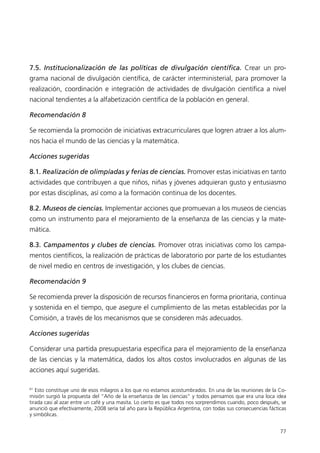 7.5. Institucionalización de las políticas de divulgación científica. Crear un pro-
grama nacional de divulgación científica, de carácter interministerial, para promover la
realización, coordinación e integración de actividades de divulgación científica a nivel
nacional tendientes a la alfabetización científica de la población en general.

Recomendación 8

Se recomienda la promoción de iniciativas extracurriculares que logren atraer a los alum-
nos hacia el mundo de las ciencias y la matemática.

Acciones sugeridas

8.1. Realización de olimpíadas y ferias de ciencias. Promover estas iniciativas en tanto
actividades que contribuyen a que niños, niñas y jóvenes adquieran gusto y entusiasmo
por estas disciplinas, así como a la formación continua de los docentes.

8.2. Museos de ciencias. Implementar acciones que promuevan a los museos de ciencias
como un instrumento para el mejoramiento de la enseñanza de las ciencias y la mate-
mática.

8.3. Campamentos y clubes de ciencias. Promover otras iniciativas como los campa-
mentos científicos, la realización de prácticas de laboratorio por parte de los estudiantes
de nivel medio en centros de investigación, y los clubes de ciencias.

Recomendación 9

Se recomienda prever la disposición de recursos financieros en forma prioritaria, continua
y sostenida en el tiempo, que asegure el cumplimiento de las metas establecidas por la
Comisión, a través de los mecanismos que se consideren más adecuados.

Acciones sugeridas

Considerar una partida presupuestaria específica para el mejoramiento de la enseñanza
de las ciencias y la matemática, dados los altos costos involucrados en algunas de las
acciones aquí sugeridas.

61
   Esto constituye uno de esos milagros a los que no estamos acostumbrados. En una de las reuniones de la Co-
misión surgió la propuesta del “Año de la enseñanza de las ciencias” y todos pensamos que era una loca idea
tirada casi al azar entre un café y una masita. Lo cierto es que todos nos sorprendimos cuando, poco después, se
anunció que efectivamente, 2008 sería tal año para la República Argentina, con todas sus consecuencias fácticas
y simbólicas.


                                                                                                             77
 