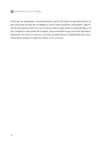 IV Un Ministerio que da consejos...




Hasta aquí las propuestas y recomendaciones, que es útil volcar en este documento, ya
que constituyen el fruto de un trabajo en común entre científicos y educadores. Segura-
mente solo algunas verán la luz en el futuro próximo, pero serán muy bienvenidas y, tal
vez, imitadas en otros países de la región, para acompañar lo que ya se está haciendo o
planeando. Un futuro sin ciencias, y sin que se pueda disfrutar ampliamente de la ense-
ñanza de las ciencias en todos los niveles, no es un futuro.




78
 