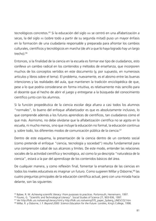 tecnológicos concretos.65 Si la educación del siglo XIX se centró en una alfabetización a
secas, la del siglo     XX   (sobre todo a partir de su segunda mitad) puso un mayor énfasis
en la formación de una ciudadanía responsable y preparada para afrontar los cambios
culturales, científicos y tecnológicos en marcha (de ahí a que lo haya logrado hay un largo
trecho).66

Entonces, si la finalidad de la ciencia en la escuela es formar ese tipo de ciudadanos, esto
conlleva un cambio radical en los contenidos y métodos de enseñanza, que incorporen
muchos de los conceptos vertidos en este documento (y, por supuesto, en numerosos
artículos y libros sobre el tema). El problema, nuevamente, es el abismo entre las buenas
intenciones y las realidades del aula, que mantienen la tradición enciclopédica de que,
pese a lo que podría considerarse en forma intuitiva, es relativamente más sencillo para
el docente que el hecho de abrir el juego y entregarse a la búsqueda del conocimiento
científico junto con los alumnos.

Si la función propedéutica de la ciencia escolar deja afuera a casi todos los alumnos
“normales”, lo bueno del enfoque alfabetizador es que es absolutamente inclusivo, lo
que comprende además a los futuros aprendices de científicos, tan ciudadanos como el
que más. Asimismo, no debe olvidarse que la alfabetización científica no se agota en la
escuela, ni mucho menos, sino que incluye la educación no formal, la educación continua
y, sobre todo, los diferentes modos de comunicación pública de la ciencia.67

Dentro de este esquema, la presentación de la ciencia dentro de un contexto social
(como pretende el enfoque “ciencia, tecnología y sociedad”) resulta fundamental para
una comprensión cabal de sus alcances y límites. De este modo, entender las relaciones
sociales de la actividad científica y tecnológica, así como la ya descripta “naturaleza de la
ciencia”, estará a la par del aprendizaje de los contenidos básicos del área.

De cualquier manera, y como reflexión final, fomentar la enseñanza de las ciencias en
todos los niveles educativos es imaginar un futuro. Como sugieren Millar y Osborne,68 las
cuatro preguntas principales de la educación científica actual, pero con una mirada hacia
delante, son las siguientes:


65
   Bybee, R. W. Achieving scientific literacy: From purposes to practices. Portsmouth, Heinemann, 1997.
66
   Fourez, G. “Scientific and Technological Literacy”. Social Studies of Science 27, 903-936, 1997.
67
   Ver http://folk.uio.no/sveinsj/Literacy.html y http://folk.uio.no/sveinsj/STE_paper_Sjoberg_UNESCO2.htm
68
   Millar, R. y Osborne, J. F. Beyond 2000: Science Education for the Future. Londres, King’s College, 1998.

                                                                                                               81
 