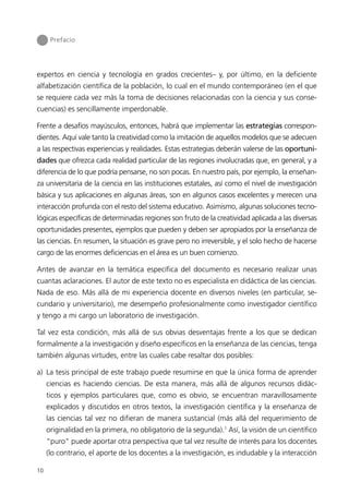 Prefacio




expertos en ciencia y tecnología en grados crecientes– y, por último, en la deficiente
alfabetización científica de la población, lo cual en el mundo contemporáneo (en el que
se requiere cada vez más la toma de decisiones relacionadas con la ciencia y sus conse-
cuencias) es sencillamente imperdonable.

Frente a desafíos mayúsculos, entonces, habrá que implementar las estrategias correspon-
dientes. Aquí vale tanto la creatividad como la imitación de aquellos modelos que se adecuen
a las respectivas experiencias y realidades. Estas estrategias deberán valerse de las oportuni-
dades que ofrezca cada realidad particular de las regiones involucradas que, en general, y a
diferencia de lo que podría pensarse, no son pocas. En nuestro país, por ejemplo, la enseñan-
za universitaria de la ciencia en las instituciones estatales, así como el nivel de investigación
básica y sus aplicaciones en algunas áreas, son en algunos casos excelentes y merecen una
interacción profunda con el resto del sistema educativo. Asimismo, algunas soluciones tecno-
lógicas específicas de determinadas regiones son fruto de la creatividad aplicada a las diversas
oportunidades presentes, ejemplos que pueden y deben ser apropiados por la enseñanza de
las ciencias. En resumen, la situación es grave pero no irreversible, y el solo hecho de hacerse
cargo de las enormes deficiencias en el área es un buen comienzo.

Antes de avanzar en la temática específica del documento es necesario realizar unas
cuantas aclaraciones. El autor de este texto no es especialista en didáctica de las ciencias.
Nada de eso. Más allá de mi experiencia docente en diversos niveles (en particular, se-
cundario y universitario), me desempeño profesionalmente como investigador científico
y tengo a mi cargo un laboratorio de investigación.

Tal vez esta condición, más allá de sus obvias desventajas frente a los que se dedican
formalmente a la investigación y diseño específicos en la enseñanza de las ciencias, tenga
también algunas virtudes, entre las cuales cabe resaltar dos posibles:

a) La tesis principal de este trabajo puede resumirse en que la única forma de aprender
     ciencias es haciendo ciencias. De esta manera, más allá de algunos recursos didác-
     ticos y ejemplos particulares que, como es obvio, se encuentran maravillosamente
     explicados y discutidos en otros textos, la investigación científica y la enseñanza de
     las ciencias tal vez no difieran de manera sustancial (más allá del requerimiento de
     originalidad en la primera, no obligatorio de la segunda).1 Así, la visión de un científico
     “puro” puede aportar otra perspectiva que tal vez resulte de interés para los docentes
     (lo contrario, el aporte de los docentes a la investigación, es indudable y la interacción

10
 