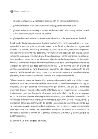 V Finale con ciencia




1. ¿Cuáles son los éxitos y fracasos de la educación en ciencias actualmente?

2. ¿Qué tipo de educación científica necesitan los jóvenes de hoy en día?

3. ¿Cuáles serían el contenido y la estructura de un modelo adecuado y factible para el
     currículo de ciencias para todos los jóvenes?

4. ¿Qué problemas traería la implementación de tal currículo, y cómo se resolverían?

En el fondo, la discusión apunta a la disparidad entre los contenidos actuales, los inte-
reses de los alumnos y las necesidades reales de los Estados y las diversas regiones del
mundo. Los asuntos científicos y tecnológicos, como hemos visto, cobran una importan-
cia creciente en nuestra vida cotidiana, y demandan una población con la preparación
suficiente como para entender de qué tratan los debates contemporáneos; no solo eso:
también deben tomar cartas en el asunto. Más allá de las herramientas de formación
continua y de las estrategias de comunicación pública de la ciencia que (sanamente) se
adopten, lo cierto es que todo comienza en el aula –y, en nuestro caso, en el aula de
ciencias, que debiera ser cuna de preguntas y pasiones–. La falta de introducción de una
agenda científica en el aula no se puede compensar con ninguna actividad o iniciativa
posterior; la ventana de la curiosidad se cierra más temprano que tarde.

Tal vez en nuestros países esta necesidad sea aun más acuciante debido al relativo retraso
que existe en el área: la enseñanza de las ciencias solía (¿suele?) ser relegada a un segun-
do plano, tanto por docentes y directivos como por alumnos. Más allá de la necesidad
imperiosa de hacer ciencia en la escuela, el fantasma de los requerimientos tecnológicos
inalcanzables para este fin puede eliminarse fácilmente, dado que lo que se requiere
es un cambio completo en el enfoque de la enseñanza, más allá de la sana revisión de
contenidos o de la necesaria renovación de material educativo. En este sentido, la vieja y
nunca bien ponderada germinación del poroto –acaso la única experiencia científica que
se realizaba en niveles educativos básicos durante mucho tiempo– puede ser rescatada
si se logra mirar con nuevos ojos, inquisidores y curiosos. No invertir en la enseñanza de
las ciencias equivale a invertir en la pobreza intelectual y material, y es un lujo que no
podemos darnos.

La ciencia es un arma cargada de futuro.




82
 