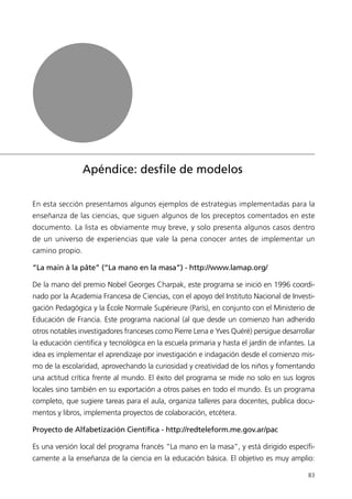 Apéndice: desﬁle de modelos

En esta sección presentamos algunos ejemplos de estrategias implementadas para la
enseñanza de las ciencias, que siguen algunos de los preceptos comentados en este
documento. La lista es obviamente muy breve, y solo presenta algunos casos dentro
de un universo de experiencias que vale la pena conocer antes de implementar un
camino propio.

“La main à la pâte” (“La mano en la masa”) - http://www.lamap.org/

De la mano del premio Nobel Georges Charpak, este programa se inició en 1996 coordi-
nado por la Academia Francesa de Ciencias, con el apoyo del Instituto Nacional de Investi-
gación Pedagógica y la École Normale Supérieure (París), en conjunto con el Ministerio de
Educación de Francia. Este programa nacional (al que desde un comienzo han adherido
otros notables investigadores franceses como Pierre Lena e Yves Quéré) persigue desarrollar
la educación científica y tecnológica en la escuela primaria y hasta el jardín de infantes. La
idea es implementar el aprendizaje por investigación e indagación desde el comienzo mis-
mo de la escolaridad, aprovechando la curiosidad y creatividad de los niños y fomentando
una actitud crítica frente al mundo. El éxito del programa se mide no solo en sus logros
locales sino también en su exportación a otros países en todo el mundo. Es un programa
completo, que sugiere tareas para el aula, organiza talleres para docentes, publica docu-
mentos y libros, implementa proyectos de colaboración, etcétera.

Proyecto de Alfabetización Científica - http://redteleform.me.gov.ar/pac

Es una versión local del programa francés “La mano en la masa”, y está dirigido específi-
camente a la enseñanza de la ciencia en la educación básica. El objetivo es muy amplio:

                                                                                           83
 