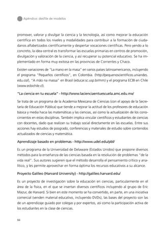 Apéndice: desﬁle de modelos




promover, valorar y divulgar la ciencia y la tecnología, así como mejorar la educación
científica en todos los niveles y modalidades para contribuir a la formación de ciuda-
danos alfabetizados científicamente y despertar vocaciones científicas. Pero yendo a lo
concreto, la idea central es transformar las escuelas primarias en centros de promoción,
divulgación y valoración de la ciencia, y así recuperar su potencial educativo. Se ha im-
plementado en forma muy exitosa en las provincias de Corrientes y Chaco.

Existen variaciones de “La mano en la masa” en varios países latinoamericanos, incluyendo
el programa “Pequeños científicos”, en Colombia. (http://pequenoscientificos.uniandes.
edu.co/), “A mão na massa” en Brasil (educar.sc.usp.br/mm) y el programa ECBI en Chile
(www.ecbichile.cl).

“La ciencia en tu escuela” - http://www.lacienciaentuescuela.amc.edu.mx/

Se trata de un programa de la Academia Mexicana de Ciencias (con el apoyo de la Secre-
taría de Educación Pública) que tiende a mejorar la actitud de los profesores de educación
básica y media hacia las matemáticas y las ciencias, así como la actualización de los cono-
cimientos en estas disciplinas. También implica vincular científicos y estudiantes de ciencias
con docentes, dado que realizan su trabajo social directamente en las escuelas. Entre sus
acciones hay estudios de posgrado, conferencias y materiales de estudio sobre contenidos
actualizados de ciencias y matemática.

Aprendizaje basado en problemas - http://www.udel.edu/pbl/

Es un programa de la Universidad de Delaware (Estados Unidos) que propone diversos
métodos para la enseñanza de las ciencias basada en la resolución de problemas “de la
vida real”. Sus autores sugieren que el método desarrolla el pensamiento crítico y ana-
lítico, y les permite aprovechar en forma óptima los recursos educativos a su alcance.

Proyecto Galileo (Harvard University) - http://galileo.harvard.edu/

Es un proyecto de investigación sobre la educación en ciencias, particularmente en el
área de la física, en el que se insertan diversos científicos incluyendo al grupo de Eric
Mazur, de Harvard. Si bien en este momento se ha convertido, en parte, en una iniciativa
comercial (venden material educativo, incluyendo DVDs), las bases del proyecto son las
de un aprendizaje guiado por colegas y por expertos, así como la participación activa de
los estudiantes en la clase de ciencias.


84
 