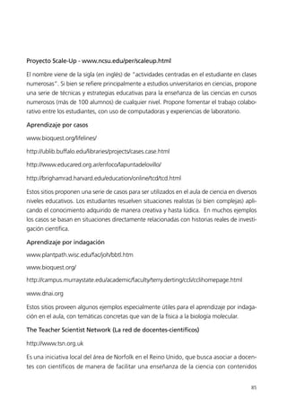 Proyecto Scale-Up - www.ncsu.edu/per/scaleup.html

El nombre viene de la sigla (en inglés) de “actividades centradas en el estudiante en clases
numerosas”. Si bien se refiere principalmente a estudios universitarios en ciencias, propone
una serie de técnicas y estrategias educativas para la enseñanza de las ciencias en cursos
numerosos (más de 100 alumnos) de cualquier nivel. Propone fomentar el trabajo colabo-
rativo entre los estudiantes, con uso de computadoras y experiencias de laboratorio.

Aprendizaje por casos

www.bioquest.org/lifelines/

http://ublib.buffalo.edu/libraries/projects/cases.case.html

http://www.educared.org.ar/enfoco/lapuntadelovillo/

http://brighamrad.harvard.edu/education/online/tcd/tcd.html

Estos sitios proponen una serie de casos para ser utilizados en el aula de ciencia en diversos
niveles educativos. Los estudiantes resuelven situaciones realistas (si bien complejas) apli-
cando el conocimiento adquirido de manera creativa y hasta lúdica. En muchos ejemplos
los casos se basan en situaciones directamente relacionadas con historias reales de investi-
gación científica.

Aprendizaje por indagación

www.plantpath.wisc.edu/fac/joh/bbtl.htm

www.bioquest.org/

http://campus.murraystate.edu/academic/faculty/terry.derting/ccli/cclihomepage.html

www.dnai.org

Estos sitios proveen algunos ejemplos especialmente útiles para el aprendizaje por indaga-
ción en el aula, con temáticas concretas que van de la física a la biología molecular.

The Teacher Scientist Network (La red de docentes-científicos)

http://www.tsn.org.uk

Es una iniciativa local del área de Norfolk en el Reino Unido, que busca asociar a docen-
tes con científicos de manera de facilitar una enseñanza de la ciencia con contenidos


                                                                                           85
 
