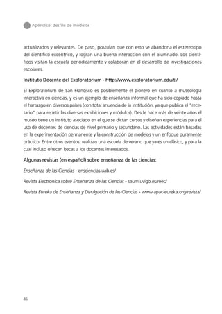 Apéndice: desﬁle de modelos




actualizados y relevantes. De paso, postulan que con esto se abandona el estereotipo
del científico excéntrico, y logran una buena interacción con el alumnado. Los cientí-
ficos visitan la escuela periódicamente y colaboran en el desarrollo de investigaciones
escolares.

Instituto Docente del Exploratorium - http://www.exploratorium.edu/ti/

El Exploratorium de San Francisco es posiblemente el pionero en cuanto a museología
interactiva en ciencias, y es un ejemplo de enseñanza informal que ha sido copiado hasta
el hartazgo en diversos países (con total anuencia de la institución, ya que publica el “rece-
tario” para repetir las diversas exhibiciones y módulos). Desde hace más de veinte años el
museo tiene un instituto asociado en el que se dictan cursos y diseñan experiencias para el
uso de docentes de ciencias de nivel primario y secundario. Las actividades están basadas
en la experimentación permanente y la construcción de modelos y un enfoque puramente
práctico. Entre otros eventos, realizan una escuela de verano que ya es un clásico, y para la
cual incluso ofrecen becas a los docentes interesados.

Algunas revistas (en español) sobre enseñanza de las ciencias:

Enseñanza de las Ciencias - ensciencias.uab.es/

Revista Electrónica sobre Enseñanza de las Ciencias - saum.uvigo.es/reec/

Revista Eureka de Enseñanza y Divulgación de las Ciencias - www.apac-eureka.org/revista/




86
 