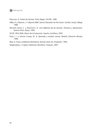 Bibliografía




Mancuso, R. Clubes de ciencias. Porto Alegre, CECIRS, 1996.
Millar, R. y Osborne, J. F. Beyond 2000: Science Education for the Future. Londres, King’s College,
      1998.
Minnock Santa, C. y Alvermann, D. Una didáctica de las ciencias. Procesos y aplicaciones.
    Buenos Aires, Aique, 1994.
OCDE. PISA 2006, Marco de la Evaluación. España, Santillana, 2007.
Pozo, J. I. y Gómez Crespo, M. A. Aprender y enseñar ciencia. Madrid, Ediciones Morata,
     1998.
Rela, A. Física y artefactos domésticos. Buenos Aires, Ed. Angström, 1994.
Wagensberg, J. El gozo intelectual. Barcelona, Tusquets, 2007.




88
 