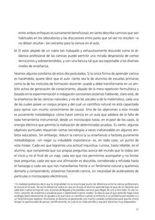 entre ambos enfoques es sumamente beneficiosa), en tanto describa caminos que son
    habituales en los laboratorios y las discusiones entre pares que tal vez no resulten –o
    no deban resultar– tan extraños para la ciencia en el aula.

b) El estar alejado de un rubro tan trabajado y exhaustivamente discutido como la di-
    dáctica profesional de las ciencias puede permitir una mirada desprovista de ciertos
    tecnicismos y sobreentendidos, y con una llanura tal que sea exportable a los diversos
    niveles de enseñanza.

Veamos algunos corolarios de estos dos postulados. Si la única forma de aprender ciencia
es haciéndola, quiere decir que el aula –tanto sea la de alumnos de escuelas primarias
como la de los institutos de formación docente– puede y debe transformarse en un ám-
bito activo de generación de conocimiento, alejado de la mera repetición formulística y
basado en la experimentación e indagación constantes (estamos hablando, claro está, de
la enseñanza de las ciencias naturales, y no de las sociales o de la matemática, cada una
de las cuales posee un corpus propio y del cual un científico natural no está capacitado
para opinar con mucho conocimiento de causa). Una de las objeciones a esta mirada
es puramente metodológica: cómo hacer ciencia en un aula que adolece de la falta de
toda herramienta instrumental, desde un microscopio hasta, en el peor de los casos, la
energía eléctrica que permita la realización de determinadas pruebas. Es cierto: algunos
objetivos puntuales requerirán ciertas tecnologías a veces inalcanzables en algunos ám-
bitos educativos. Sin embargo, reducir la ciencia (y su enseñanza) a factores puramente
metodológicos –sin negar su indudable importancia– es, en todo caso, un punto de
vista miope. Cada vez que logramos una actitud inquisitiva, curiosa, hasta rebelde, en el
alumno, que comprenda que sus propias preguntas acerca del mundo que lo rodea son
el inicio y no el final de un viaje; cada vez que nos permitimos acompañar y no limitar
esas preguntas; cada vez que una afirmación es discutida, corroborada y refutada hasta
el hartazgo o cada vez que nos maravillamos frente a un fenómeno natural y queremos
domarlo y comprenderlo, estaremos haciendo ciencia, sin necesidad de aceleradores de
partículas o microscopios electrónicos.

1
  En realidad podríamos decir que la originalidad no es el principal punto de diferencia entre la ciencia profesional y
la ciencia en el aula. Tal vez la diferencia radica en que en el aula el alumno aprende bajo la guía de un docente que
sabe bien cuál es la hoja de ruta, el punto de llegada y los posibles caminos para llegar de uno a otro lado. En ese ca-
mino –provisto de andamios y escaleras para ir explorando nuevos niveles– la idea es que el que aprende haga cosas
análogas (pero obviamente no iguales) a lo que hace un científico cuando se enfrenta a un problema por resolver o a
un fenómeno por explorar. Al enseñar, el docente va generando con mucho cuidado condiciones para que los chicos
tengan la oportunidad de pensar científicamente, lo cual no es nada sencillo y requiere docentes muy preparados.

                                                                                                                     11
 