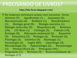 No endereço eletrônico acima você encontra : livros diversos (7);  Agrofloresta (1) ;  Anatomia (2);  Bioconstrução (2);  Biofísica (1);  Bioinformática (1);  Biologia geral (9);  Biologia marinha (1);  Biologia molecular (9);  Bioquímica (6);  Botânica (28);  CD-Rom (1);  Citologia (3);  Coleção (10);  Ecologia (9);  Educação ambiental (2);  Espanhol (5);  Estatística (2);  Etologia (2);  Evolução (3);  Fisiologia (3);  Genética (3);  Histologia (1);  Imunologia (3);  Inglês (60);  Limnologia (2);  Microbiologia (5);  Paleontologia (2);  Parasitologia (1);  Permacultura (2);  Português (44) ;  Programas (1);  Revistas (4) ;  Sustentabilidade (6) ;  Zoologia (17). 