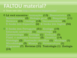 Tente este sítio:  http://biocistron.blogspot.com/ Lá você encontra:  Animações  (13)  Bioestatística  (3)  Bioinformática  (2)  Biologia geral  (2)  Bioquímica  (11)  Botânica  (22)  Citologia  (18)  Documentários  (4)  E-books (em Espanhol)  (2)  E-books (em Inglês)  (56)  E-books (em Português)  (51)  Ecologia  (19)  Educação ambiental  (1)  Embriologia  (3)  Epistemologia  (1)  Etologia  (1)  Evolução  (5)  Fisiol. e anatomia humana  (5)  Genética  (14)  Histologia  (2)  Ilustração científica  (1)  Micologia  (1)  Microbiologia  (5)  Música  (1)  Permacultura  (1)  Programas  (7)  Revistas (20)  Toxicologia (1)  Zoologia (24)  