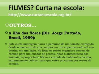 OUTROS... A ilha das flores (Dir. Jorge Furtado, Brasil, 1989): Este curta metragem narra o percurso de um tomate estragado desde o momento de sua compra em um supermercado até seu destino em um lixão. No lixão os restos orgânicos servem de comida para um criador de porcos. Após a alimentação dos animais, o proprietário libera a entrada de habitantes da ilha, extremamente pobres, para que estes procurem por restos de comida. 