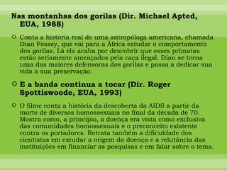 Nas montanhas dos gorilas (Dir. Michael Apted, EUA, 1988) Conta a história real de uma antropóloga americana, chamada Dian Fossey, que vai para a África estudar o comportamento dos gorilas. Lá ela acaba por descobrir que esses primatas estão seriamente ameaçados pela caça ilegal. Dian se torna uma das maiores defensoras dos gorilas e passa a dedicar sua vida a sua preservação. E a banda continua a tocar (Dir. Roger Spottiswoode, EUA, 1993) O filme conta a história da descoberta da AIDS a partir da morte de diversos homossexuais no final da década de 70. Mostra como, a princípio, a doença era vista como exclusiva das comunidades homossexuais e o preconceito existente contra os portadores. Retrata também a dificuldade dos cientistas em estudar a origem da doença e a relutância das instituições em financiar as pesquisas e em falar sobre o tema. 