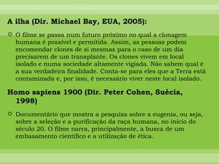 A ilha (Dir. Michael Bay, EUA, 2005): O filme se passa num futuro próximo no qual a clonagem humana é possível e permitida. Assim, as pessoas podem encomendar clones de si mesmas para o caso de um dia precisarem de um transplante. Os clones vivem em local isolado e numa sociedade altamente vigiada. Não sabem qual é a sua verdadeira finalidade. Conta-se para eles que a Terra está contaminada e, por isso, é necessário viver neste local isolado. Homo sapiens 1900 (Dir. Peter Cohen, Suécia, 1998) Documentário que mostra a pesquisa sobre a eugenia, ou seja, sobre a seleção e a purificação da raça humana, no início do século 20. O filme narra, principalmente, a busca de um embasamento científico e a utilização de ética.  
