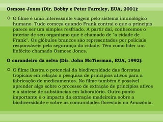 Osmose Jones (Dir. Bobby e Peter Farreley, EUA, 2001): O filme é uma interessante viagem pelo sistema imunológico humano. Tudo começa quando Frank contrai o que a princípio parece ser um simples resfriado. A partir daí, conhecemos o interior de seu organismo que é chamado de "a cidade de Frank". Os glóbulos brancos são representados por policiais responsáveis pela segurança da cidade. Têm como líder um linfócito chamado Osmose Jones.  O curandeiro da selva (Dir. John McTierman, EUA, 1992): O filme ilustra o potencial da biodiversidade das florestas tropicais em relação à pesquisa de princípios ativos para a fabricação de medicamentos. No filme também é possível aprender algo sobre o processo de extração de princípios ativos e a síntese de substâncias em laboratório. Outro ponto importante é o impacto da extração madeireira sobre a biodiversidade e sobre as comunidades florestais na Amazônia. 