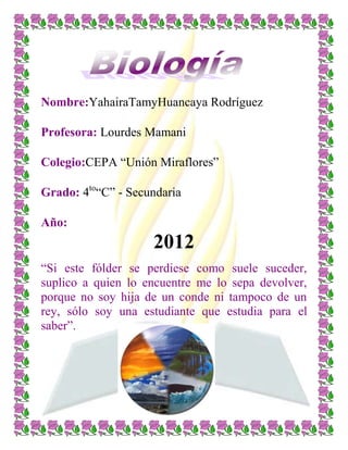 Nombre:YahairaTamyHuancaya Rodríguez
Profesora: Lourdes Mamani
Colegio:CEPA “Unión Miraflores”
Grado: 4to
“C” - Secundaria
Año:
2012
“Si este fólder se perdiese como suele suceder,
suplico a quien lo encuentre me lo sepa devolver,
porque no soy hija de un conde ni tampoco de un
rey, sólo soy una estudiante que estudia para el
saber”.
 