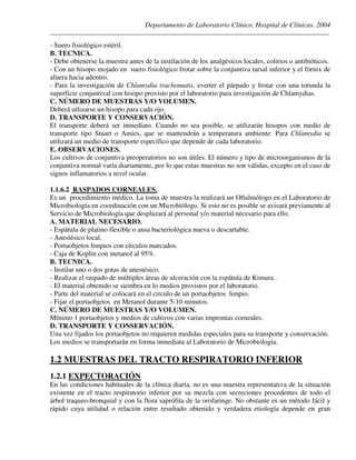 Departamento de Laboratorio Clínico. Hospital de Clínicas. 2004
________________________________________________________________________________________________
- Suero fisiológico estéril.
B. TECNICA.
- Debe obtenerse la muestra antes de la instilación de los analgésicos locales, colirios o antibióticos.
- Con un hisopo mojado en suero fisiológico frotar sobre la conjuntiva tarsal inferior y el fórnix de
afuera hacia adentro.
- Para la investigación de Chlamydia trachomatis, everter el párpado y frotar con una torunda la
superficie conjuntival con hisopo provisto por el laboratorio para investigación de Chlamydias.
C. NÚMERO DE MUESTRAS Y/O VOLUMEN.
Deberá utlizarse un hisopo para cada ojo.
D. TRANSPORTE Y CONSERVACIÓN.
El transporte deberá ser inmediato. Cuando no sea posible, se utilizarán hisopos con medio de
transporte tipo Stuart o Amies, que se mantendrán a temperatura ambiente. Para Chlamydia se
utilizará un medio de transporte específico que depende de cada laboratorio.
E. OBSERVACIONES.
Los cultivos de conjuntiva preoperatorios no son útiles. El número y tipo de microorganismos de la
conjuntiva normal varía diariamente, por lo que estas muestras no son válidas, excepto en el caso de
signos inflamatorios a nivel ocular.
1.1.6.2 RASPADOS CORNEALES.
Es un procedimiento médico. La toma de muestra la realizará un Oftalmólogo en el Laboratorio de
Microbiología en coordinación con un Microbiólogo. Si esto no es posible se avisará previamente al
Servicio de Microbiología que desplazará al personal y/o material necesario para ello.
A. MATERIAL NECESARIO.
- Espátula de platino flexible o ansa bacteriológica nueva o descartable.
- Anestésico local.
- Portaobjetos limpios con círculos marcados.
- Caja de Koplin con metanol al 95%.
B. TECNICA.
- Instilar uno o dos gotas de anestésico.
- Realizar el raspado de múltiples áreas de ulceración con la espátula de Kimura .
- El material obtenido se siembra en lo medios provistos por el laboratorio.
- Parte del material se colocará en el circulo de un portaobjetos limpio.
- Fijar el portaobjetos en Metanol durante 5-10 minutos.
C. NÚMERO DE MUESTRAS Y/O VOLUMEN.
Mínimo 1 portaobjetos y medios de cultivos con varias improntas corneales.
D. TRANSPORTE Y CONSERVACIÓN.
Una vez fijados los portaobjetos no requieren medidas especiales para su transporte y conservación.
Los medios se transportarán en forma inmediata al Laboratorio de Microbiología.
1.2 MUESTRAS DEL TRACTO RESPIRATORIO INFERIOR
1.2.1 EXPECTORACIÓN
En las condiciones habituales de la clínica diaria, no es una muestra representativa de la situación
existente en el tracto respiratorio inferior por su mezcla con secreciones procedentes de todo el
árbol traqueo-bronquial y con la flora saprófita de la orofaringe. No obstante es un método fácil y
rápido cuya utilidad o relación entre resultado obtenido y verdadera etiología depende en gran
 
