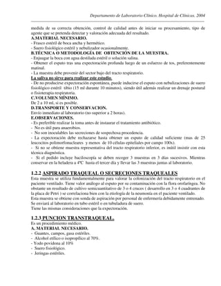 Departamento de Laboratorio Clínico. Hospital de Clínicas. 2004
________________________________________________________________________________________________
medida de su correcta obtención, control de calidad antes de iniciar su procesamiento, tipo de
agente que se pretenda detectar y valoración adecuada del resultado.
A.MATERIAL NECESARIO.
- Frasco estéril de boca ancha y hermético.
- Suero fisiológico estéril y nebulizador ocasionalmente.
B.TÉCNICA O METODOLOGÍA DE OBTENCIÓN DE LA MUESTRA.
- Enjuagar la boca con agua destilada estéril o solución salina.
- Obtener el esputo tras una expectoración profunda luego de un esfuerzo de tos, preferentemente
matinal.
- La muestra debe provenir del sector bajo del tracto respiratorio.
La saliva no sirve para realizar este estudio.
- De no producirse expectoración espontánea, puede inducirse el esputo con nebulizaciones de suero
fisiológico estéril tibio (15 ml durante 10 minutos), siendo útil además realizar un drenaje postural
o fisioterapia respiratoria.
C.VOLUMEN MÍNIMO.
De 2 a 10 ml, si es posible.
D.TRANSPORTE Y CONSERVACION.
Envío inmediato al laboratorio (no superior a 2 horas).
E.OBSERVACIONES.
- Es preferible realizar la toma antes de instaurar el tratamiento antibiótico.
- No es útil para anaerobios.
- No son inoculables las secreciones de sospechosa procedencia.
- La expectoración debe rechazarse hasta obtener un esputo de calidad suficiente (mas de 25
leucocitos polimorfonucleares y menos de 10 células epiteliales por campo 100x).
- Si no se obtiene muestra representativa del tracto respiratorio inferior, es inútil insistir con esta
técnica diagnóstica.
- Si el pedido incluye baciloscopía se deben recoger 3 muestras en 3 días sucesivos. Mientras
conservar en la heladera a 4ºC hasta el tercer día y llevar las 3 muestras juntas al laboratorio.
1.2.2 ASPIRADO TRAQUEAL O SECRECIONES TRAQUEALES
Esta muestra se utiliza fundamentalmente para valorar la colonización del tracto respiratorio en el
paciente ventilado. Tiene valor análogo al esputo por su contaminación con la flora orofaríngea. No
obstante un resultado de cultivo semicuantitativo de 3 o 4 cruces ( desarrollo en 3 o 4 cuadrantes de
la placa de Petri ) se correlaciona bien con la etiología de la neumonía en el paciente ventilado.
Esta muestra se obtiene con sonda de aspiración por personal de enfermería debidamente entrenado.
Se enviará al laboratorio en tubo estéril o en tubuladura de suero.
Tiene las mismas consideraciones que la expectoración.
1.2.3 PUNCION TRANSTRAQUEAL.
Es un procedimiento médico.
A. MATERIAL NECESARIO.
- Guantes, campos, gasa estériles.
- Alcohol etílico o isopropílico al 70%.
- Yodo povidona al 10%
- Suero fisiológico.
- Jeringas estériles.
 