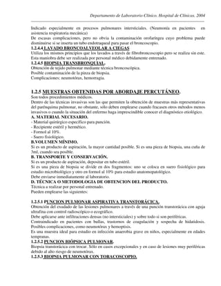 Departamento de Laboratorio Clínico. Hospital de Clínicas. 2004
________________________________________________________________________________________________
Indicado especialmente en procesos pulmonares intersticiales. (Neumonía en pacientes en
asistencia respiratoria mecánica)
De escasas complicaciones, pero no obvia la contaminación orofaríngea cuyo problema puede
disminuirse si se inserta un tubo endotraqueal para pasar el broncoscopio.
1.2.4.4 LAVADO BRONCOALVEOLAR A CIEGAS
Utiliza los mismos principios que los lavados a través de fibrobroncoscopio pero se realiza sin este.
Esta maniobra debe ser realizada por personal médico debidamente entrenado.
1.2.4.5 BIOPSIA TRANSBRONQUIAL.
Obtención de tejido pulmonar mediante técnica broncoscópica.
Posible contaminación de la pinza de biopsia.
Complicaciones: neumotórax, hemorragia.
1.2.5 MUESTRAS OBTENIDAS POR ABORDAJE PERCUTÁNEO.
Son todos procedimientos médicos.
Dentro de las técnicas invasivas son las que permiten la obtención de muestras más representativas
del parénquima pulmonar, no obstante, sólo deben emplearse cuando fracasen otros métodos menos
invasivos o cuando la situación del enfermo haga imprescindible conocer el diagnóstico etiológico.
A. MATERIAL NECESARIO.
- Material quirúrgico específico para punción.
- Recipiente estéril y hermético.
- Formol al 10%.
- Suero fisiológico.
B.VOLUMEN MÍNIMO.
Si es un producto de aspiración, la mayor cantidad posible. Si es una pieza de biopsia, una cuña de
3ml, cuando sea posible.
B. TRANSPORTE Y CONSERVACIÓN.
Si es un producto de aspiración, depositar en tubo estéril.
Si es una pieza de biopsia se divide en dos fragmentos: uno se coloca en suero fisiológico para
estudio microbiológico y otro en formol al 10% para estudio anatomopatológico.
Debe enviarse inmediatamente al laboratorio.
D. TÉCNICA O METODOLOGIA DE OBTENCION DEL PRODUCTO.
Técnica a realizar por personal entrenado.
Pueden emplearse las siguientes:
1.2.5.1 PUNCION PULMONAR ASPIRATIVA TRANSTORÁCICA.
Obtención del exudado de las lesiones pulmonares a través de una punción transtorácica con aguja
ultrafina con control radioscópico o ecográfico.
Debe aplicarse ante infiltraciones densas (no intersticiales) y sobre todo si son periféricas.
Contraindicado en pacientes con bullas, trastornos de coagulación y sospecha de hidatidosis.
Posibles complicaciones, como neumotórax y hemoptisis.
Es una muestra ideal para estudio en infección anaerobia grave en niños, especialmente en edades
tempranas.
1.2.5.2 PUNCION BIÓPSICA PULMONAR.
Biopsia transtorácica con trocar. Sólo en casos excepcionales y en caso de lesiones muy periféricas
debido al alto riesgo de neumotórax.
1.2.5.3 BIOPSIA PULMONAR CON TORACOSCOPIO.
 