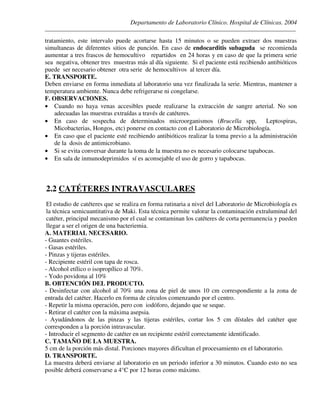 Departamento de Laboratorio Clínico. Hospital de Clínicas. 2004
________________________________________________________________________________________________
tratamiento, este intervalo puede acortarse hasta 15 minutos o se pueden extraer dos muestras
simultaneas de diferentes sitios de punción. En caso de endocarditis subaguda se recomienda
aumentar a tres frascos de hemocultivo repartidos en 24 horas y en caso de que la primera serie
sea negativa, obtener tres muestras más al día siguiente. Si el paciente está recibiendo antibióticos
puede ser necesario obtener otra serie de hemocultivos al tercer día.
E. TRANSPORTE.
Deben enviarse en forma inmediata al laboratorio una vez finalizada la serie. Mientras, mantener a
temperatura ambiente. Nunca debe refrigerarse ni congelarse.
F. OBSERVACIONES.
• Cuando no haya venas accesibles puede realizarse la extracción de sangre arterial. No son
adecuadas las muestras extraídas a través de catéteres.
• En caso de sospecha de determinados microorganismos (Brucella spp, Leptospiras,
Micobacterias, Hongos, etc) ponerse en contacto con el Laboratorio de Microbiología.
• En caso que el paciente esté recibiendo antibióticos realizar la toma previo a la administración
de la dosis de antimicrobiano.
• Si se evita conversar durante la toma de la muestra no es necesario colocarse tapabocas.
• En sala de inmunodeprimidos sí es aconsejable el uso de gorro y tapabocas.
2.2 CATÉTERES INTRAVASCULARES
El estudio de catéteres que se realiza en forma rutinaria a nivel del Laboratorio de Microbiología es
la técnica semicuantitativa de Maki. Esta técnica permite valorar la contaminación extraluminal del
catéter, principal mecanismo por el cual se contaminan los catéteres de corta permanencia y pueden
llegar a ser el origen de una bacteriemia.
A. MATERIAL NECESARIO.
- Guantes estériles.
- Gasas estériles.
- Pinzas y tijeras estériles.
- Recipiente estéril con tapa de rosca.
- Alcohol etílico o isopropílico al 70%.
- Yodo povidona al 10%
B. OBTENCIÓN DEL PRODUCTO.
- Desinfectar con alcohol al 70% una zona de piel de unos 10 cm correspondiente a la zona de
entrada del catéter. Hacerlo en forma de círculos comenzando por el centro.
- Repetir la misma operación, pero con iodóforo, dejando que se seque.
- Retirar el catéter con la máxima asepsia.
- Ayudándonos de las pinzas y las tijeras estériles, cortar los 5 cm dístales del catéter que
corresponden a la porción intravascular.
- Introducir el segmento de catéter en un recipiente estéril correctamente identificado.
C. TAMAÑO DE LA MUESTRA.
5 cm de la porción más distal. Porciones mayores dificultan el procesamiento en el laboratorio.
D. TRANSPORTE.
La muestra deberá enviarse al laboratorio en un periodo inferior a 30 minutos. Cuando esto no sea
posible deberá conservarse a 4°C por 12 horas como máximo.
 