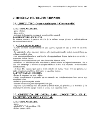 Departamento de Laboratorio Clínico. Hospital de Clínicas. 2004
________________________________________________________________________________________________
3 MUESTRAS DEL TRACTO URINARIO
3.1 UROCULTIVO Orina obtenida por “ Chorro medio”
A. MATERIAL NECESARIO.
- gasas estériles.
- jabón neutro.
- recipiente de boca ancha con tapa de rosca hermético y estéril.
B. OBTENCIÓN DEL PRODUCTO.
La muestra idónea es la primera micción de la mañana, ya que permite la multiplicación de
bacterias durante la noche.
3.1.1 TÉCNICA PARA MUJERES.
- Lavarse las manos cuidadosamente con agua y jabón, enjuagar con agua y secar con una toalla
limpia.
- Se separarán los labios mayores y menores, y los mantendrá separados en todo momento hasta que
se haya recogido la orina.
- con una gasa enjabonada se lava bien la vulva pasándola de delante hacia atrás, se repetirá el
proceso un total de 4 veces.
- enjuagar cuidadosamente con agua para eliminar los restos de jabón.
- se indicará a la paciente que orine desechando el primer chorro ( 20-25 primeros mililitros ) tras lo
cual y sin interrumpir la micción, se recogerá el resto de la orina en el recipiente , el cual se cerrará
inmediatamente.
- el frasco debe sujetarse para que no tome contacto con pierna, vulva o ropa del paciente. Los
dedos no deben tocar el borde del frasco o su superficie interior.
3.1.2 TÉCNICA PARA HOMBRES.
- lavado de las manos con agua y jabón.
- retraer completamente el prepucio, que se mantendrá así en todo momento, hasta que se haya
recogido la orina.
- limpiar el glande con jabón neutro.
- eliminar los restos de jabón enjuagándolo con agua.
- se pedirá al paciente que orine desechando el primer chorro, los primeros 20-25 mililitros y sin
interrumpir la micción, recoger el resto de la orina en el recipiente estéril.
3.2 OBTENCIÓN DE ORINA PARA UROCULTIVO EN EL
PACIENTE CON SONDA VESICAL
A. MATERIAL NECESARIO.
- gasas.
- alcohol 70º o Yodo povidona 10%.
- jeringa o aguja estéril.
 