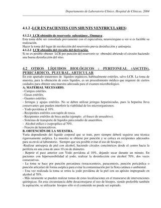 Departamento de Laboratorio Clínico. Hospital de Clínicas. 2004
________________________________________________________________________________________________
4.1.2 -LCR EN PACIENTES CON SHUNTS VENTRICULARES:
4.1.2.1 LCR obtenido de reservorio subcutáneo , Ommaya .
Esta toma debe ser consultada previamente con el especialista, neurocirujano a ver si es factible su
realización.
Hacer la toma del lugar de recolección del reservorio previa desinfección y antisepsia.
4.1.2.2 LCR obtenido del circuito del derivación.
Si no es posible obtener LCR por punción del reservorio se obtendrá abriendo el circuito haciendo
una buena desinfección del sitio.
4.2 OTROS LÍQUIDOS BIOLÓGICOS : PERITONEAL (ASCITIS),
PERICÁRDICO, PLEURAL, ARTICULAR
En este apartado trataremos de líquidos orgánicos, habitualmente estériles, salvo LCR. La toma de
muestra, para la obtención de estos líquidos, es un procedimiento médico que requiere de ciertos
cuidados para obtener una muestra adecuada para el examen microbiológico.
A. MATERIAL NECESARIO.
- Campos estériles.
- Gasas estériles.
- Guantes estériles.
- Jeringas y agujas estériles. No se deben utilizar jeringas heparinizadas, pues la heparina lleva
conservantes que pueden interferir la viabilidad de los microorganismos.
- Yodo povidona al 10%.
- Recipientes estériles con tapón de rosca.
- Recipientes estériles de boca ancha (ejemplo: .el frasco de urocultivo).
- Sistemas de transporte de líquidos para estudio de anaerobios.
- Alcohol etílico o isopropílico al 70%.
- Frascos de hemocultivos.
B. OBTENCIÓN DE LA MUESTRA.
Varía dependiendo del líquido corporal que se trate, pero siempre deberá seguirse una técnica
rigurosamente aséptica. La muestra se obtiene por punción y se coloca en recipientes adecuados
para su envío al laboratorio. Siempre que sea posible evitar el uso de hisopos.-
-Realizar antisepsia de piel con alcohol, haciendo círculos concéntricos desde el centro hacia la
periferia en una zona de unos 10 cm de diámetro.
- Repetir el paso anterior con Yodo povidona al 10%, dejando secar durante un minuto. En
pacientes con hipersensibilidad al yodo, realizar la desinfección con alcohol 70%, dos veces
consecutivas.
- La toma se hace por punción percutánea (toracocentesis, paracentesis, punción pericárdica o
punción articular) de forma aséptica para evitar la contaminación por la flora cutánea o ambiental.
- Una vez realizada la toma se retira la yodo povidona de la piel con un apósito impregnado en
alcohol al 70%.
- Más raramente se pueden realizar tomas de estas localizaciones en el transcurso de intervenciones
quirúrgicas. En esta circunstancia debe desaconsejarse el uso de hisopos, siendo preferible también
la aspiración; se utilizarán hisopos sólo si el contenido no puede ser aspirado.
 