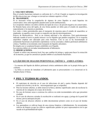 Departamento de Laboratorio Clínico. Hospital de Clínicas. 2004
________________________________________________________________________________________________
C. VOLUMEN MÍNIMO.
Para el estudio bacteriano rutinario es suficiente de 1 a 10 ml. Cuando se requiera la investigación
de Mycobacterium spp. u hongos se enviará un volumen superior a 10 ml.
D. TRANSPORTE.
Si es necesario evitar la coagulación de algunos de estos líquidos se usará heparina sin
conservantes; otros anticoagulantes pueden tener acción antibacteriana.
Los recipientes idóneos son tubos estériles de tapón de rosca o de presión negativa sin conservantes.
Se llenarán hasta cerca del tapón, de esta forma pueden ser útiles para el estudio de anaerobios,
especialmente si la muestra es purulenta.
Los viales o tubos prerreducidos para el transporte de muestras para el estudio de anaerobios se
emplearán en aquellos casos en que se sospeche este tipo de microorganismos.
Frascos de Hemocultivos: Este es un sistema adicional a los anteriores. Está particularmente
indicado cuando el envío se puede retrasar o en los líquidos que pueden coagularse. Si se sospecha
anaerobios emplear uno adecuado para estas bacterias. Con su uso se ha incrementado el
aislamiento bacteriano en peritonitis espontáneas o en las asociadas a diálisis peritoneal ambulatoria
crónica. También se recomienda como transporte de líquidos articulares.
En ningún caso se aceptaran hisopos embebidos en el líquido.
Las muestras deben ser enviadas inmediatamente al laboratorio.
E. OBSERVACIONES.
Cuando se utilice una anestesia local, hay que cambiar de jeringa y aguja para hacer la extracción
de la muestra, ya que los anestésicos pueden inhibir el crecimiento bacteriano.
4.3 LÍQUIDO DE DIALISIS PERITONEAL CRÓNICA AMBULATORIA
- La muestra del líquido de diálisis peritoneal crónica ambulatoria debe ser la propia bolsa que lo
contiene.
- La bolsa se enviara de inmediato al Laboratorio para su procesamiento o se conservará en la
heladera hasta 12 horas.
5 PIEL Y TEJIDOS BLANDOS.
• El espécimen de elección en el caso de infecciones de piel y partes blandas depende del
carácter de la lesión y no de los microorganismos que se sospechen.
• Para las lesiones abiertas, se debe remover la flora y detritus superficiales antes de recolectar la
muestra de los márgenes de avance de la lesión.
• En caso de lesiones secas o costrosas los cultivos no están recomendados salvo que presenten
exudado.
• En el caso de abscesos cerrados la recolección se realizará con aguja y jeringa de la pared del
mismo, previa antisepsia de piel.
• En el caso de abscesos abiertos se debe decontaminar primero como en el caso de heridas
abiertas.
• Las quemaduras se cultivan luego de una extensa limpieza y debridamiento. Se recomiendan
cultivos de biopsia ya que los cultivos superficiales pueden ser poco representativos de lo que
sucede en la profundidad del tejido.
 