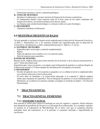 Departamento de Laboratorio Clínico. Hospital de Clínicas. 2004
________________________________________________________________________________________________
- Formol para muestras a enviar a anatomía patológica.
B.- TOMA DE MUESTRAS
- Introducir el endoscopio y recoger muestras de biopsia de las lesiones sospechosas. .
- Es fundamental obtener varias muestras tanto de la base como de los cuatro cuadrantes del
margen de la úlcera, sin olvidar la biopsia de la mucosa antral.
- Las biopsias para estudio bacteriológico se colocan en tubo con suero fisiológico.
C.-TRANSPORTE
- Transporte inmediato al laboratorio
6.4 MUESTRAS DIGESTIVAS BAJAS
En este apartado se incluyen la biopsia rectal empleada para la detección de Entamoeba histolytica,
el HSV y Balantidium coli, y las muestras tomadas por sigmoidoscopia para la detección de
E.histolytica, micobacterias y colitis seudomembranosa por C. difficile y S. aureus.
A- MATERIAL NECESARIO
- Sigmoidoscopio, rectoscopio y material complementario.
- Pipetas.
- Tubos de tapón de rosca estériles con o sin solución salina.
- Tubo de trasporte para anaerobios.
B-TOMA DE MUESTRA
Biopsia rectal: emplear pinzas para tomar muestras de las lesiones o de la mucosa rectal posterior a
unos 7-10cm del esfinter anal.
Sigmoidoscopia: toma con pinzas o con pipeta, para la búsqueda de parásitos se realizan después de
la defecación normal o 2-3 horas después de una defecación conseguida con laxantes.
C-TRANSPORTE
- En tubo de tapón de rosca. Si la muestra es pequeña o se va a dilatar el envío se emplearán tubos
con solución salina para evitar la desecación.
- El envío debe ser inmediato y la conservación adecuada; si se sospecha C. difficile emplear
medio para transporte de anaerobios. Para la búsqueda de parásitos se envía inmediatamente al
laboratorio, en su defecto las muestras tomadas con pipeta se incluirán en fijador. ( Ver Sección
Parasitología)
7 TRACTO GENITAL
7.1 TRACTO GENITAL FEMENINO
7.1.1 EXUDADO VAGINAL
Esta muestra se utiliza para conocer la etiología en casos de vaginitis y vaginosis. Puede utilizarse
para búsqueda de portadoras de Streptococcus del grupo B en embarazadas. Los exudados vaginales
se realizan en el Laboratorio de Microbiología. En el único caso que se aceptarán muestras
realizadas fuera del Laboratorio es si la paciente se encuentra internada e imposibilitada de
movilizarse.
 
