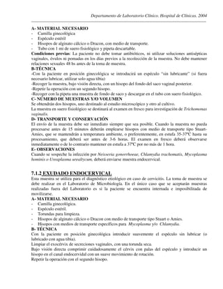 Departamento de Laboratorio Clínico. Hospital de Clínicas. 2004
________________________________________________________________________________________________
A- MATERIAL NECESARIO
- Camilla ginecológica
- Espéculo estéril
- Hisopos de alginato cálcico o Dracon, con medio de transporte.
- Tubo con 1 mi de suero fisiológico y pipeta descartable.
Condiciones previas: La paciente no debe tomar antibióticos, ni utilizar soluciones antisépticas
vaginales, óvulos ni pomadas en los días previos a la recolección de la muestra. No debe mantener
relaciones sexuales 48 hs antes de la toma de muestra.
B-TÉCNICA
-Con la paciente en posición ginecológica se introducirá un espéculo “sin lubricante” (si fuera
necesario lubricar, utilizar solo agua tibia)
-Recoger la muestra, bajo visión directa, con un hisopo del fondo del saco vaginal posterior.
-Repetir la operación con un segundo hisopo.
-Recoger con la pipeta una muestra de fondo de saco y descargar en el tubo con suero fisiológico.
C- NÚMERO DE MUESTRAS Y/O VOLUMEN
Se obtendrán dos hisopos, uno destinado al estudio microscópico y otro al cultivo.
La muestra en suero fisiológico se destinará al examen en fresco para investigación de Trichomonas
vaginalis.
D- TRANSPORTE Y CONSERVACIÓN
El envío de la muestra debe ser inmediato siempre que sea posible. Cuando la muestra no pueda
procesarse antes de 15 minutos deberán emplearse hisopos con medio de transporte tipo Stuart-
Amies, que se mantendrán a temperatura ambiente, o preferentemente, en estufa 35-37ºC hasta su
procesamiento, que deberá ser antes de 3-6 horas. El examen en fresco deberá observarse
inmediatamente o de lo contrario mantener en estufa a 37ºC por no más de 1 hora.
E- OBSERVACIONES
Cuando se sospeche la infección por Neisseria gonorrhoeae, Chlamydia trachomatis, Mycoplasma
hominis o Ureaplasma urealtycum, deberá enviarse muestra endocervical.
7.1.2 EXUDADO ENDOCERVICAL
Esta muestra se utiliza para el diagnóstico etiológico en caso de cervicitis. La toma de muestra se
debe realizar en el Laboratorio de Microbiología. En el único caso que se aceptarán muestras
realizadas fuera del Laboratorio es si la paciente se encuentra internada e imposibilitada de
movilizarse.
A- MATERIAL NECESARIO
- Camilla ginecológica.
- Espéculo estéril.
- Torundas para limpieza.
- Hisopos de alginato cálcico o Dracon con medio de transporte tipo Stuart o Amies.
- Hisopos con medios de transporte específicos para Mycoplasma y/o Chlamydia.
B- TÉCNICA
Con la paciente en posición ginecológica introducir suavemente el espéculo sin lubricar (o
lubricado con agua tibia).
Limpiar el exocérvix de secreciones vaginales, con una torunda seca.
Bajo visión directa comprimir cuidadosamente el cérvix con palas del espéculo y introducir un
hisopo en el canal endocervidal con un suave movimiento de rotación.
Repetir la operación con el segundo hisopo.
 