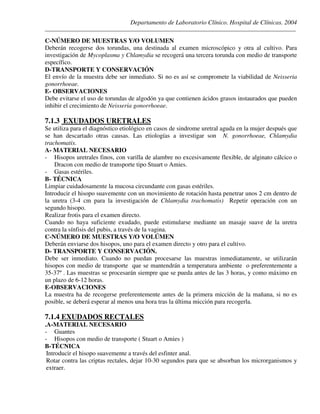 Departamento de Laboratorio Clínico. Hospital de Clínicas. 2004
________________________________________________________________________________________________
C-NÚMERO DE MUESTRAS Y/O VOLUMEN
Deberán recogerse dos torundas, una destinada al examen microscópico y otra al cultivo. Para
investigación de Mycoplasma y Chlamydia se recogerá una tercera torunda con medio de transporte
específico.
D-TRANSPORTE Y CONSERVACIÓN
El envío de la muestra debe ser inmediato. Si no es así se compromete la viabilidad de Neisseria
gonorrhoeae.
E- OBSERVACIONES
Debe evitarse el uso de torundas de algodón ya que contienen ácidos grasos instaurados que pueden
inhibir el crecimiento de Neisseria gonorrhoeae.
7.1.3 EXUDADOS URETRALES
Se utiliza para el diagnóstico etiológico en casos de sindrome uretral aguda en la mujer después que
se han descartado otras causas. Las etiologías a investigar son N. gonorrhoeae, Chlamydia
trachomatis.
A- MATERIAL NECESARIO
- Hisopos uretrales finos, con varilla de alambre no excesivamente flexible, de alginato cálcico o
Dracon con medio de transporte tipo Stuart o Amies.
- Gasas estériles.
B- TÉCNICA
Limpiar cuidadosamente la mucosa circundante con gasas estériles.
Introducir el hisopo suavemente con un movimiento de rotación hasta penetrar unos 2 cm dentro de
la uretra (3-4 cm para la investigación de Chlamydia trachomatis) Repetir operación con un
segundo hisopo.
Realizar frotis para el examen directo.
Cuando no haya suficiente exudado, puede estimularse mediante un masaje suave de la uretra
contra la sínfisis del pubis, a través de la vagina.
C-NÚMERO DE MUESTRAS Y/O VOLÚMEN
Deberán enviarse dos hisopos, uno para el examen directo y otro para el cultivo.
D- TRANSPORTE Y CONSERVACIÓN.
Debe ser inmediato. Cuando no puedan procesarse las muestras inmediatamente, se utilizarán
hisopos con medio de transporte que se mantendrán a temperatura ambiente o preferentemente a
35-37º . Las muestras se procesarán siempre que se pueda antes de las 3 horas, y como máximo en
un plazo de 6-12 horas.
E-OBSERVACIONES
La muestra ha de recogerse preferentemente antes de la primera micción de la mañana, si no es
posible, se deberá esperar al menos una hora tras la última micción para recogerla.
7.1.4 EXUDADOS RECTALES
.A-MATERIAL NECESARIO
- Guantes
- Hisopos con medio de transporte ( Stuart o Amies )
B-TÉCNICA
Introducir el hisopo suavemente a través del esfinter anal.
Rotar contra las criptas rectales, dejar 10-30 segundos para que se absorban los microrganismos y
extraer.
 