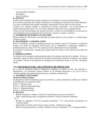 Departamento de Laboratorio Clínico. Hospital de Clínicas. 2004
________________________________________________________________________________________________
- Asa de siembra de platino
- Potaobjetos.
- Suero fisiológico.
B- TÉCNICA
Cuando exista exudado franco puede recogerse con un hisopo o con un asa bacteriológica.
Se le solicita al paciente que retraiga el prepucio y lo mantenga así durante todo el procedimiento.
Si no hay corrimiento franco puede estimularse exprimiendo la uretra desde la raíz del pene.
Cuando no se obtenga exudado se introducirá un hisopo suavemente con un movimiento de
rotación hasta penetrar unos 2 cm. en la uretra. Repetir la operación con un segundo hisopo.
Tomar con ansa bacteriológica una gota de secreción y colocar en un portaobjetos con una gota de
suero fisiológico para investigación de Trichomonas vaginalis ( examen en fresco).
C- NÚMERO DE MUESTRAS Y/O VOLUMEN
Deberán obtenerse dos hisopos, uno destinado al examen directo y otro al cultivo y la muestra para
examen en fresco.
D- TRANSPORTE Y CONSERVACIÓN
Debe ser inmediato. Cuando no puedan procesarse las muestras antes de 15 minutos, se utilizarán
hisopos con medio de transporte Stuart-Amies que se mantendrán a temperatura ambiente o
preferentemente en estufa 35-37º. El examen en fresco deberá observarse de inmediato.
Las muestras se procesarán siempre que se pueda antes de 3 horas y como máximo en un plazo de
6-12 horas.
E- OBSERVACIONES
La muestra ha de recogerse preferentemente antes de la primera micción de la mañana . Si esto es
imposible, esperar al menos una hora tras la última micción para recogerla. En algunos casos puede
ser rentable realizar la investigación de patógenos de transmisión sexual en la orina del primer
chorro.
7.2.2 MUESTRAS PARA DIAGNÓSTICO DE PROSTATIS
En el caso de prostatitis aguda el diagnóstico etiológico se realiza a través del urocultivo y
hemocultivos. Las prostatitis crónicas pueden ser de etiología bacteriana o no, por lo cual se
valorará mediante las pruebas diagnósticas que se detallan a continuación.
A- MATERIAL NECESARIO
Técnica de Meares Stamey
Se preparará el mismo material que para un urocultivo y cuatro contenedores estériles que deberán
ir identificados de la siguiente forma:
Frasco 1 : Primera orina.
Frasco 2: Micción media premasaje.
Frasco 3: Masaje prostático.
Frasco 4: Orina post masaje.
B- TÉCNICA
- Retraer el prepucio y limpiar el meato y el glande igual que para el urocultivo.
- Pedir al paciente que orine, recogiendo los primeros 10 ml en el primer contenedor
“F: 1”.
- Recoger los siguientes 10 ml en el segundo contenedor “ F: 2“. Esta porción corresponde a la
“micción media”.
- Interrumpir la micción antes de que se haya vaciado totalmente la vejiga.
- Hacer un masaje prostático y recoger el fluído en el tercer contenedor “ F:3” (masaje prostático)
 