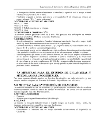Departamento de Laboratorio Clínico. Hospital de Clínicas. 2004
________________________________________________________________________________________________
- Si no se produce fluído, presionar la uretra en su totalidad 30 segundos. Tras el masaje, acabará
saliendo fluído prostático por el meato.
- Finalmente se pedirá al paciente que orine y se recogerán los 10 ml primeros de orina en un
cuarto recipiente “ F: 4 “ (orina postmasaje)
C- NÚMERO DE MUESTRAS Y/O VOLUMEN
FRASCO 1: 10ml
FRASCO 2: 10 ml
FRASCO 3: Toda la muestra que se obtenga.
FRASCO 4: 10 ml
D- TRANSPORTE Y CONSERVACIÓN:
Las muestras deberán procesarse antes de 1 hora. Para períodos más prolongados se deberán
mantener en la heladera a 4ºC hasta un máximo de 24 horas.
E- OBSERVACIONES
- Se realizarán cultivos cuantitativos. Cuando el número de bacterias del frasco 1 es mayor al del
frasco 2 y frasco 4 se considera que las bacterias son de origen uretral.
- Cuando el número de bacterias de los frascos 3 y 4, es por lo menos 10 veces superior al de los
frascos 1 y 2 se atribuye a colonización prostática.
- Las muestras de semen no son adecuadas para cultivo, al estar sistemáticamente contaminadas
y los resultados obtenidos no son representativos de los microrganismos aislados en próstata.
- Dado lo engorroso que resulta la toma de estas muestras, en 1997 Nickel propuso la realización
de un método diagnóstico alternativo utilizando el cultivo cuantitativo y la observación
microscópica de la orina antes y después del masaje prostático. La sensibilidad y especificidad
de este método se encuentra en el entorno del 90%. En este caso se debe demostrar un aumento
en el recuento de bacterias en la muestra post masaje prostático para hacer el diagnóstico de
prostatitis crónica bacteriana.
7.3 MUESTRAS PARA EL ESTUDIO DE CHLAMYDIAS Y
MYCOPLASMAS UROGENITALES.
Para estas muestras deberán seguirse las directivas las directrices de cada laboratorio, ya que
hisopos, medios, transporte, etc dependen de la técnica disponible en cada laboratorio.
7.3.1 MUESTRAS PARA INVESTIGACIÓN DE CHLAMYDIAS
Las muestras adecuadas no son las secreciones, ya que Chlamydia trachomatis sólo afecta células
escamo-columnares, como las células del epitelio de transición del cérvix. No son adecuadas
muestras vaginales para estas determinaciones.
A- MATERIAL NECESARIO
- Espátulas
- Hisopos aportados por el laboratorio de Microbiología.
B- TÉCNICA
La muestra se recogerá mediante frotado o raspado enérgico de la zona cervix, uretra, etc
siguiendo las instrucciones específicas para cada localización.
C- NÚMERO DE MUESTRAS Y/O VOLUMEN
- Generalmente es suficiente con un hisopo destinado exclusivamente al diagnóstico de
Chlamydia.
 