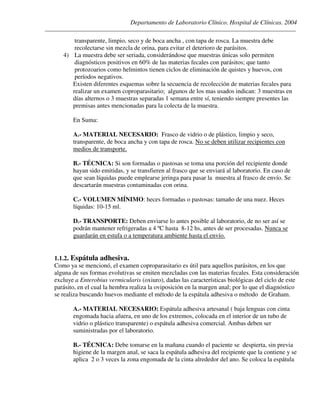 Departamento de Laboratorio Clínico. Hospital de Clínicas. 2004
________________________________________________________________________________________________
transparente, limpio, seco y de boca ancha , con tapa de rosca. La muestra debe
recolectarse sin mezcla de orina, para evitar el deterioro de parásitos.
4) La muestra debe ser seriada, considerándose que muestras únicas solo permiten
diagnósticos positivos en 60% de las materias fecales con parásitos; que tanto
protozoarios como helmintos tienen ciclos de eliminación de quistes y huevos, con
períodos negativos.
Existen diferentes esquemas sobre la secuencia de recolección de materias fecales para
realizar un examen coproparasitario; algunos de los mas usados indican: 3 muestras en
días alternos o 3 muestras separadas 1 semana entre sí, teniendo siempre presentes las
premisas antes mencionadas para la colecta de la muestra.
En Suma:
A.- MATERIAL NECESARIO: Frasco de vidrio o de plástico, limpio y seco,
transparente, de boca ancha y con tapa de rosca. No se deben utilizar recipientes con
medios de transporte.
B.- TÉCNICA: Si son formadas o pastosas se toma una porción del recipiente donde
hayan sido emitidas, y se transfieren al frasco que se enviará al laboratorio. En caso de
que sean líquidas puede emplearse jeringa para pasar la muestra al frasco de envío. Se
descartarán muestras contaminadas con orina.
C.- VOLUMEN MÍNIMO: heces formadas o pastosas: tamaño de una nuez. Heces
líquidas: 10-15 ml.
D.- TRANSPORTE: Deben enviarse lo antes posible al laboratorio, de no ser así se
podrán mantener refrigeradas a 4 ºC hasta 8-12 hs, antes de ser procesadas. Nunca se
guardarán en estufa o a temperatura ambiente hasta el envío.
1.1.2. Espátula adhesiva.
Como ya se mencionó, el examen coproparasitario es útil para aquellos parásitos, en los que
alguna de sus formas evolutivas se emiten mezcladas con las materias fecales. Esta consideración
excluye a Enterobius vermicularis (oxiuro), dadas las características biológicas del ciclo de este
parásito, en el cual la hembra realiza la oviposición en la margen anal; por lo que el diagnóstico
se realiza buscando huevos mediante el método de la espátula adhesiva o método de Graham.
A.- MATERIAL NECESARIO: Espátula adhesiva artesanal ( baja lenguas con cinta
engomada hacia afuera, en uno de los extremos, colocada en el interior de un tubo de
vidrio o plástico transparente) o espátula adhesiva comercial. Ambas deben ser
suministradas por el laboratorio.
B.- TÉCNICA: Debe tomarse en la mañana cuando el paciente se despierta, sin previa
higiene de la margen anal, se saca la espátula adhesiva del recipiente que la contiene y se
aplica 2 o 3 veces la zona engomada de la cinta alrededor del ano. Se coloca la espátula
 